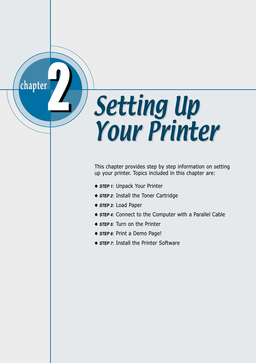 chapter  This chapter provides step by step information on settingup your printer. Topics included in this chapter are:◆STEP 1:Unpack Your Printer◆STEP 2:Install the Toner Cartridge◆STEP 3:Load Paper◆STEP 4:Connect to the Computer with a Parallel Cable◆STEP 5:Turn on the Printer◆STEP 6:Print a Demo Page!◆STEP 7:Install the Printer Software22Setting UpYour PrinterSetting UpYour Printer