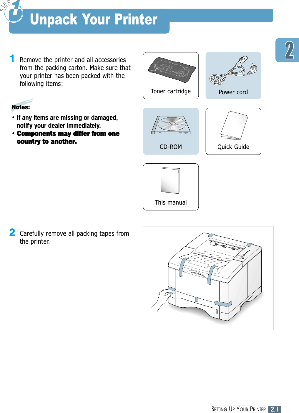 2.1SETTING UPYOUR PRINTERUnpack Your Printer11Remove the printer and all accessoriesfrom the packing carton. Make sure thatyour printer has been packed with thefollowing items:Notes:• If any items are missing or damaged,notify your dealer immediately.• CCoommppoonneennttss  mmaayy  ddiiffffeerr  ffrroomm  oonneeccoouunnttrryy  ttoo  aannootthheerr..Toner cartridge Power cordQuick GuideCD-ROMThis manual22Carefully remove all packing tapes fromthe printer. 