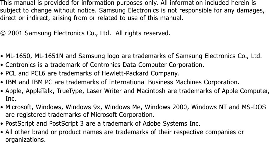 This manual is provided for information purposes only. All information included herein issubject to change without notice. Samsung Electronics is not responsible for any damages,direct or indirect, arising from or related to use of this manual.© 2001 Samsung Electronics Co., Ltd.  All rights reserved.• ML-1650, ML-1651N and Samsung logo are trademarks of Samsung Electronics Co., Ltd.• Centronics is a trademark of Centronics Data Computer Corporation.• PCL and PCL6 are trademarks of Hewlett-Packard Company.• IBM and IBM PC are trademarks of International Business Machines Corporation.• Apple, AppleTalk, TrueType, Laser Writer and Macintosh are trademarks of Apple Computer,Inc.• Microsoft, Windows, Windows 9x, Windows Me, Windows 2000, Windows NT and MS-DOSare registered trademarks of Microsoft Corporation.• PostScript and PostScript 3 are a trademark of Adobe Systems Inc.• All other brand or product names are trademarks of their respective companies ororganizations.