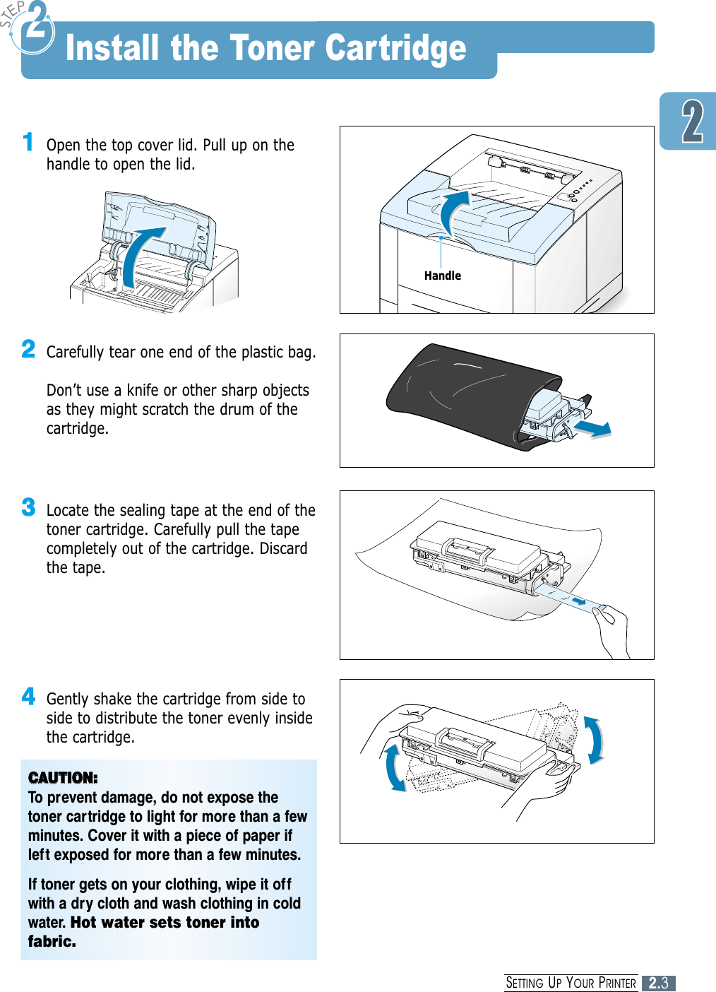2.3SETTING UPYOUR PRINTER11Open the top cover lid. Pull up on thehandle to open the lid.22Carefully tear one end of the plastic bag. Don’t use a knife or other sharp objectsas they might scratch the drum of thecartridge.33Locate the sealing tape at the end of thetoner cartridge. Carefully pull the tapecompletely out of the cartridge. Discardthe tape.44Gently shake the cartridge from side toside to distribute the toner evenly insidethe cartridge.CCAAUUTTIIOONN::To prevent damage, do not expose thetoner cartridge to light for more than a fewminutes. Cover it with a piece of paper ifleft exposed for more than a few minutes.If toner gets on your clothing, wipe it offwith a dry cloth and wash clothing in coldwater. Hot water sets toner intofabric.Install the Toner CartridgeHandle