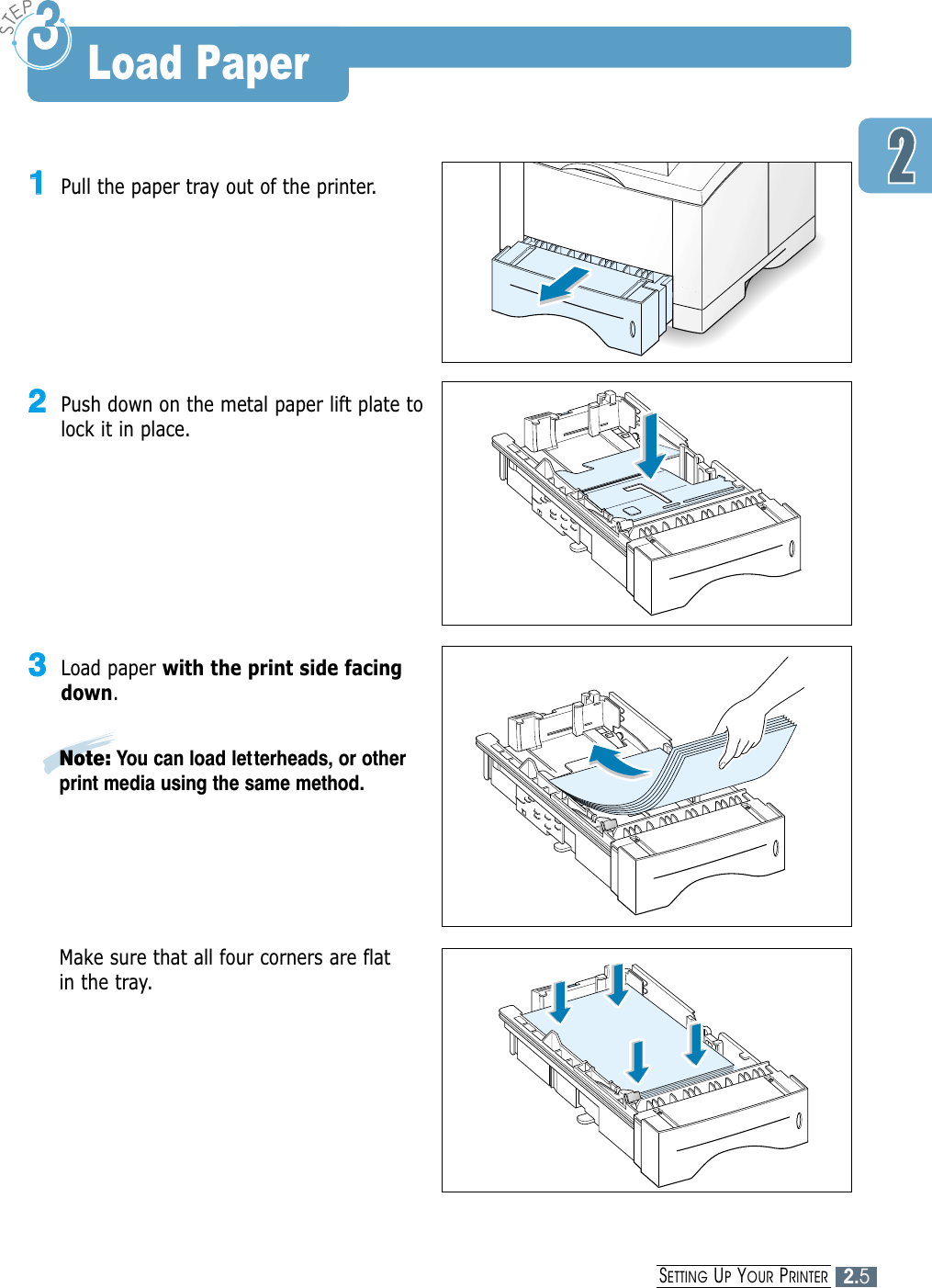 2.5SETTING UPYOUR PRINTER11Pull the paper tray out of the printer.Note: You can load letterheads, or otherprint media using the same method.33Load paper with the print side facingdown.Make sure that all four corners are flatin the tray.22Push down on the metal paper lift plate tolock it in place.Load Paper