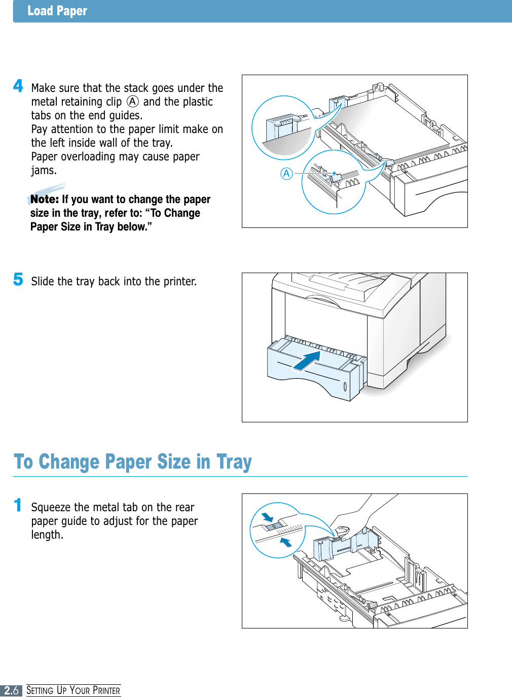 2.6SETTING UPYOUR PRINTER55Slide the tray back into the printer.Note: If you want to change the papersize in the tray, refer to: “To ChangePaper Size in Tray below.”11Squeeze the metal tab on the rearpaper guide to adjust for the paperlength.To Change Paper Size in Tray44Make sure that the stack goes under themetal retaining clip      and the plastictabs on the end guides. Pay attention to the paper limit make onthe left inside wall of the tray.Paper overloading may cause paperjams.AALoad Paper