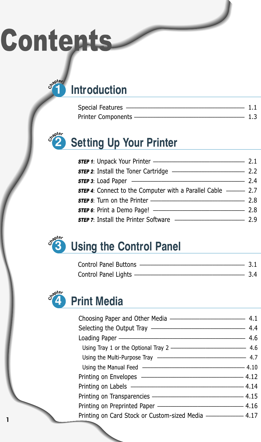1Special Features ––––––––––––––––––––––––––––––––––––––––––––1.1Printer Components–––––––––––––––––––––––––––––––––––––––––1.3Control Panel Buttons ––––––––––––––––––––––––––––––––––––––– 3.1Control Panel Lights ––––––––––––––––––––––––––––––––––––––––– 3.4ContentsIntroductionSTEP 1:Unpack Your Printer –––––––––––––––––––––––––––––––––– 2.1STEP 2:Install the Toner Cartridge ––––––––––––––––––––––––––– 2.2STEP 3:Load Paper –––––––––––––––––––––––––––––––––––––––––– 2.4STEP 4:Connect to the Computer with a Parallel Cable  ––––––– 2.7STEP 5:Turn on the Printer ––––––––––––––––––––––––––––––––––– 2.8STEP 6:Print a Demo Page! –––––––––––––––––––––––––––––––––– 2.8STEP 7:Install the Printer Software –––––––––––––––––––––––––– 2.9Choosing Paper and Other Media –––––––––––––––––––––––––––– 4.1Selecting the Output Tray ––––––––––––––––––––––––––––––––––– 4.4Loading Paper ––––––––––––––––––––––––––––––––––––––––––––––– 4.6Using Tray 1 or the Optional Tray 2 –––––––––––––––––––––––––––– 4.6Using the Multi-Purpose Tray  ––––––––––––––––––––––––––––––––– 4.7Using the Manual Feed  –––––––––––––––––––––––––––––––––––––– 4.10Printing on Envelopes –––––––––––––––––––––––––––––––––––––– 4.12Printing on Labels –––––––––––––––––––––––––––––––––––––––––– 4.14Printing on Transparencies –––––––––––––––––––––––––––––––––– 4.15Printing on Preprinted Paper –––––––––––––––––––––––––––––––– 4.16Printing on Card Stock or Custom-sized Media –––––––––––––– 4.1712Setting Up Your Printer3Using the Control Panel4Print Media
