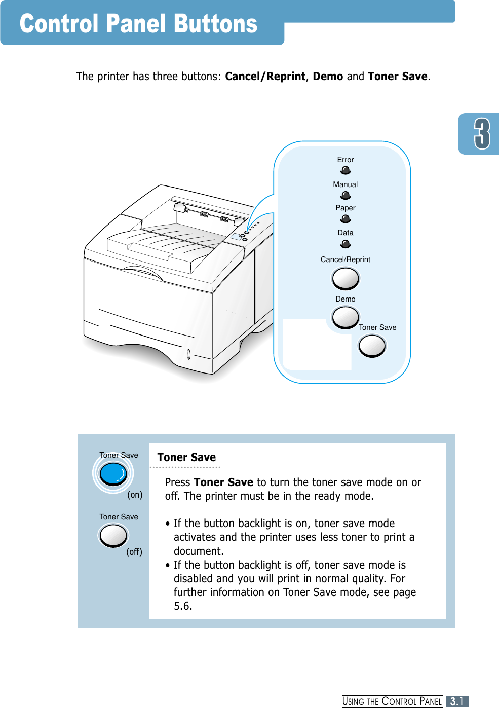 ErrorManualPaperDataCancel/ReprintDemoToner SaveControl Panel ButtonsThe printer has three buttons: Cancel/Reprint, Demo and Toner Save.Toner SaveToner SavePress Toner Save to turn the toner save mode on oroff. The printer must be in the ready mode.• If the button backlight is on, toner save modeactivates and the printer uses less toner to print adocument.• If the button backlight is off, toner save mode isdisabled and you will print in normal quality. Forfurther information on Toner Save mode, see page5.6.(on)(off)Toner Save3.1USING THE CONTROL PANEL