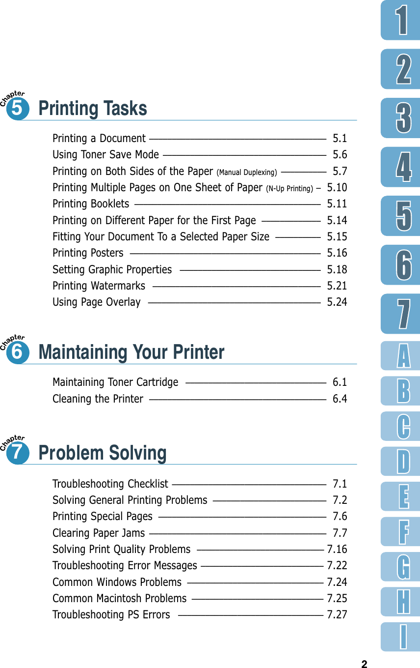 2Printing a Document ––––––––––––––––––––––––––––––––––––––– 5.1Using Toner Save Mode –––––––––––––––––––––––––––––––––––– 5.6Printing on Both Sides of the Paper (Manual Duplexing)  –––––––––– 5.7Printing Multiple Pages on One Sheet of Paper (N-Up Printing)  –5.10Printing Booklets ––––––––––––––––––––––––––––––––––––––––– 5.11Printing on Different Paper for the First Page ––––––––––––– 5.14Fitting Your Document To a Selected Paper Size –––––––––– 5.15Printing Posters –––––––––––––––––––––––––––––––––––––––––– 5.16Setting Graphic Properties ––––––––––––––––––––––––––––––– 5.18Printing Watermarks ––––––––––––––––––––––––––––––––––––– 5.21Using Page Overlay –––––––––––––––––––––––––––––––––––––– 5.24Printing Tasks5Maintaining Toner Cartridge ––––––––––––––––––––––––––––––– 6.1Cleaning the Printer ––––––––––––––––––––––––––––––––––––––– 6.4Maintaining Your Printer6Troubleshooting Checklist –––––––––––––––––––––––––––––––––– 7.1Solving General Printing Problems ––––––––––––––––––––––––– 7.2Printing Special Pages ––––––––––––––––––––––––––––––––––––– 7.6Clearing Paper Jams ––––––––––––––––––––––––––––––––––––––– 7.7Solving Print Quality Problems –––––––––––––––––––––––––––– 7.16Troubleshooting Error Messages ––––––––––––––––––––––––––– 7.22Common Windows Problems –––––––––––––––––––––––––––––– 7.24Common Macintosh Problems ––––––––––––––––––––––––––––– 7.25Troubleshooting PS Errors –––––––––––––––––––––––––––––––– 7.27Problem Solving7