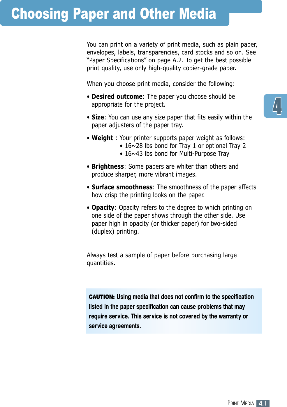 4.1PRINT MEDIAChoosing Paper and Other MediaYou can print on a variety of print media, such as plain paper,envelopes, labels, transparencies, card stocks and so on. See“Paper Specifications” on page A.2. To get the best possibleprint quality, use only high-quality copier-grade paper.When you choose print media, consider the following:• Desired outcome: The paper you choose should beappropriate for the project.• Size: You can use any size paper that fits easily within thepaper adjusters of the paper tray.• Weight : Your printer supports paper weight as follows:• 16~28 lbs bond for Tray 1 or optional Tray 2• 16~43 lbs bond for Multi-Purpose Tray• Brightness: Some papers are whiter than others andproduce sharper, more vibrant images. • Surface smoothness: The smoothness of the paper affectshow crisp the printing looks on the paper.• Opacity: Opacity refers to the degree to which printing onone side of the paper shows through the other side. Usepaper high in opacity (or thicker paper) for two-sided(duplex) printing.Always test a sample of paper before purchasing largequantities.CAUTION: Using media that does not confirm to the specificationlisted in the paper specification can cause problems that mayrequire service. This service is not covered by the warranty orservice agreements.