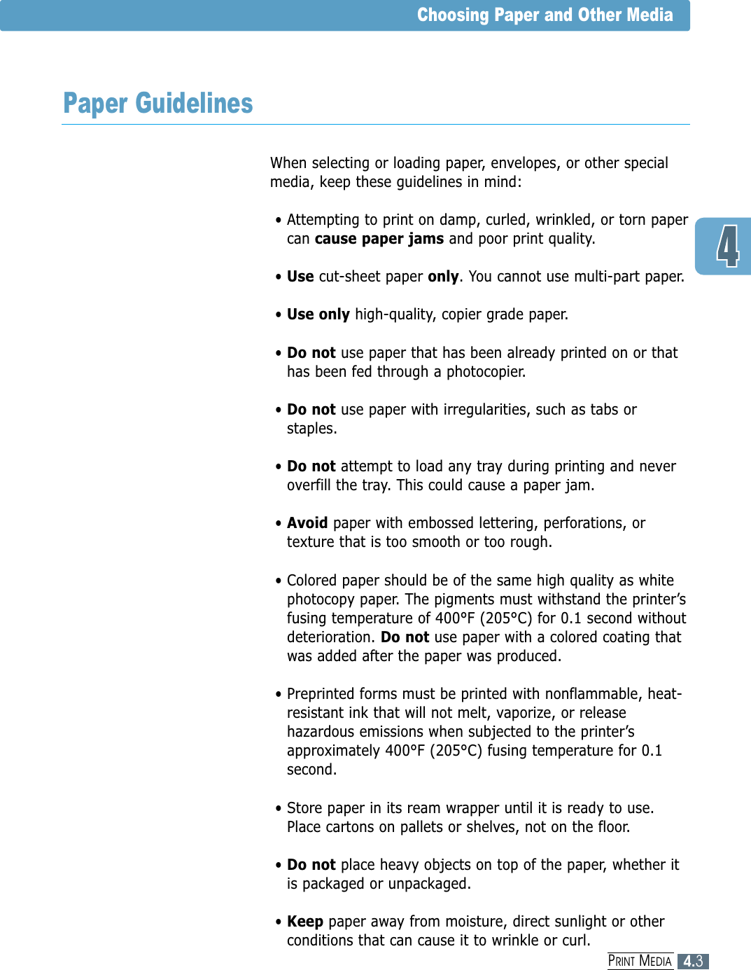 When selecting or loading paper, envelopes, or other specialmedia, keep these guidelines in mind:• Attempting to print on damp, curled, wrinkled, or torn papercan cause paper jams and poor print quality.• Use cut-sheet paper only. You cannot use multi-part paper.• Use only high-quality, copier grade paper. • Do not use paper that has been already printed on or thathas been fed through a photocopier.• Do not use paper with irregularities, such as tabs orstaples.• Do not attempt to load any tray during printing and neveroverfill the tray. This could cause a paper jam.• Avoid paper with embossed lettering, perforations, ortexture that is too smooth or too rough.• Colored paper should be of the same high quality as whitephotocopy paper. The pigments must withstand the printer’sfusing temperature of 400°F (205°C) for 0.1 second withoutdeterioration. Do not use paper with a colored coating thatwas added after the paper was produced.• Preprinted forms must be printed with nonflammable, heat-resistant ink that will not melt, vaporize, or releasehazardous emissions when subjected to the printer’sapproximately 400°F (205°C) fusing temperature for 0.1second.• Store paper in its ream wrapper until it is ready to use.Place cartons on pallets or shelves, not on the floor. • Do not place heavy objects on top of the paper, whether itis packaged or unpackaged. • Keep paper away from moisture, direct sunlight or otherconditions that can cause it to wrinkle or curl.4.3PRINT MEDIAChoosing Paper and Other MediaPaper Guidelines