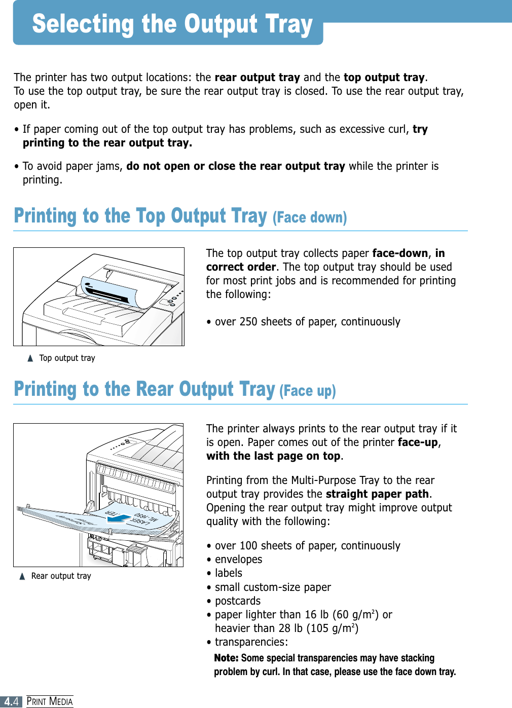 4.4PRINT MEDIASelecting the Output TrayThe printer has two output locations: the rear output tray and the top output tray. To use the top output tray, be sure the rear output tray is closed. To use the rear output tray,open it.• If paper coming out of the top output tray has problems, such as excessive curl, tryprinting to the rear output tray.• To avoid paper jams, do not open or close the rear output tray while the printer isprinting.The top output tray collects paper face-down, incorrect order. The top output tray should be usedfor most print jobs and is recommended for printingthe following:• over 250 sheets of paper, continuously➐➐➐➐Top output trayThe printer always prints to the rear output tray if itis open. Paper comes out of the printer face-up,with the last page on top.Printing from the Multi-Purpose Tray to the rearoutput tray provides the straight paper path.Opening the rear output tray might improve outputquality with the following:• over 100 sheets of paper, continuously• envelopes• labels• small custom-size paper• postcards• paper lighter than 16 lb (60 g/m2) or heavier than 28 lb (105 g/m2)• transparencies:Note: Some special transparencies may have stackingproblem by curl. In that case, please use the face down tray.SamsungPrinterLASER PRINTERML-1650Printing to the Top Output Tray (Face down)Printing to the Rear Output Tray (Face up)➐➐➐➐Rear output tray