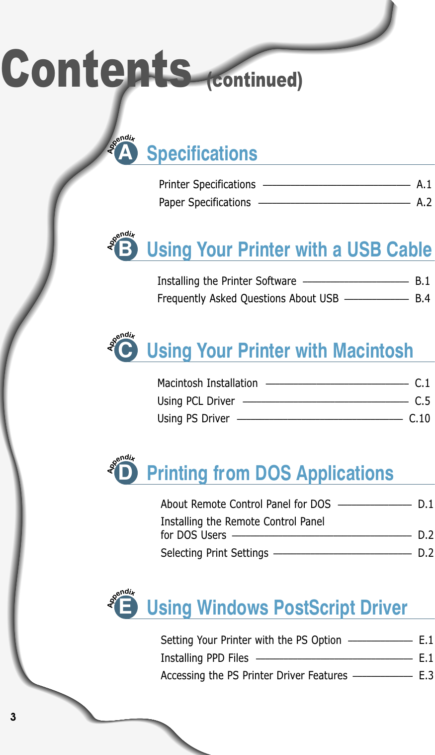 3Contents (continued)Printer Specifications –––––––––––––––––––––––––––––––– A.1Paper Specifications ––––––––––––––––––––––––––––––––– A.2ASpecificationsInstalling the Printer Software ––––––––––––––––––––––– B.1Frequently Asked Questions About USB –––––––––––––– B.4Macintosh Installation ––––––––––––––––––––––––––––––– C.1Using PCL Driver –––––––––––––––––––––––––––––––––––– C.5Using PS Driver –––––––––––––––––––––––––––––––––––– C.10About Remote Control Panel for DOS –––––––––––––––– D.1Installing the Remote Control Panel for DOS Users ––––––––––––––––––––––––––––––––––––––– D.2Selecting Print Settings –––––––––––––––––––––––––––––– D.2Setting Your Printer with the PS Option –––––––––––––– E.1Installing PPD Files  –––––––––––––––––––––––––––––––––– E.1Accessing the PS Printer Driver Features ––––––––––––– E.3BUsing Your Printer with a USB CableCUsing Your Printer with MacintoshDPrinting from DOS ApplicationsEUsing Windows PostScript Driver