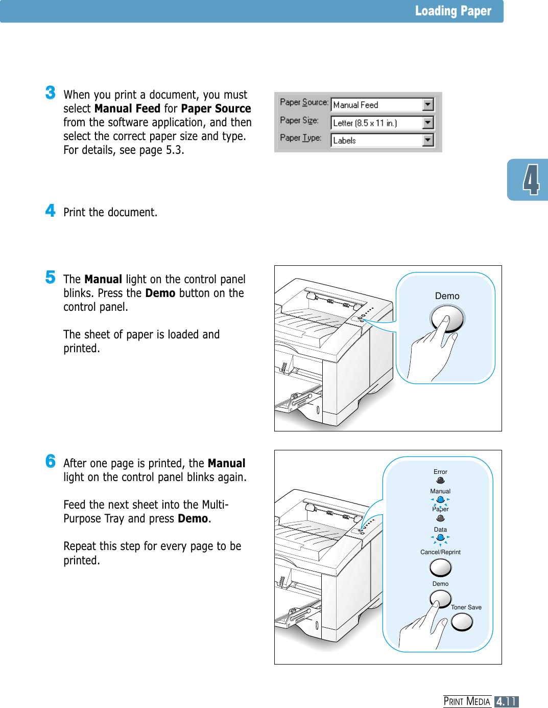 4.11PRINT MEDIALoading Paper44Print the document.55The Manual light on the control panelblinks. Press the Demo button on thecontrol panel. The sheet of paper is loaded andprinted.Demo66After one page is printed, the Manuallight on the control panel blinks again. Feed the next sheet into the Multi-Purpose Tray and press Demo.Repeat this step for every page to beprinted.Cancel/ReprintDemoToner SaveErrorManualPaperData33When you print a document, you mustselect Manual Feed for Paper Sourcefrom the software application, and thenselect the correct paper size and type.For details, see page 5.3.