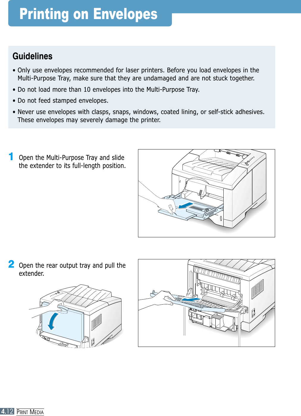 PRINT MEDIA4.12Printing on EnvelopesGuidelines• Only use envelopes recommended for laser printers. Before you load envelopes in theMulti-Purpose Tray, make sure that they are undamaged and are not stuck together. • Do not load more than 10 envelopes into the Multi-Purpose Tray.• Do not feed stamped envelopes.• Never use envelopes with clasps, snaps, windows, coated lining, or self-stick adhesives.These envelopes may severely damage the printer.11Open the Multi-Purpose Tray and slidethe extender to its full-length position.22Open the rear output tray and pull theextender.