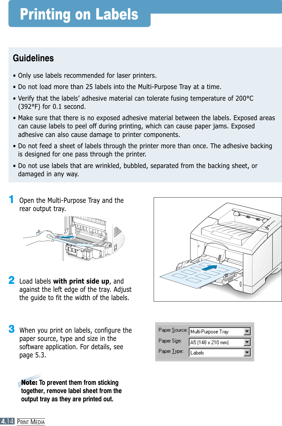 PRINT MEDIA4.14Printing on LabelsGuidelines• Only use labels recommended for laser printers.• Do not load more than 25 labels into the Multi-Purpose Tray at a time.• Verify that the labels’ adhesive material can tolerate fusing temperature of 200°C(392°F) for 0.1 second.• Make sure that there is no exposed adhesive material between the labels. Exposed areascan cause labels to peel off during printing, which can cause paper jams. Exposedadhesive can also cause damage to printer components.• Do not feed a sheet of labels through the printer more than once. The adhesive backingis designed for one pass through the printer.• Do not use labels that are wrinkled, bubbled, separated from the backing sheet, ordamaged in any way.11Open the Multi-Purpose Tray and therear output tray.22Load labels with print side up, andagainst the left edge of the tray. Adjustthe guide to fit the width of the labels.33When you print on labels, configure thepaper source, type and size in thesoftware application. For details, seepage 5.3.Note: To prevent them from stickingtogether, remove label sheet from theoutput tray as they are printed out.