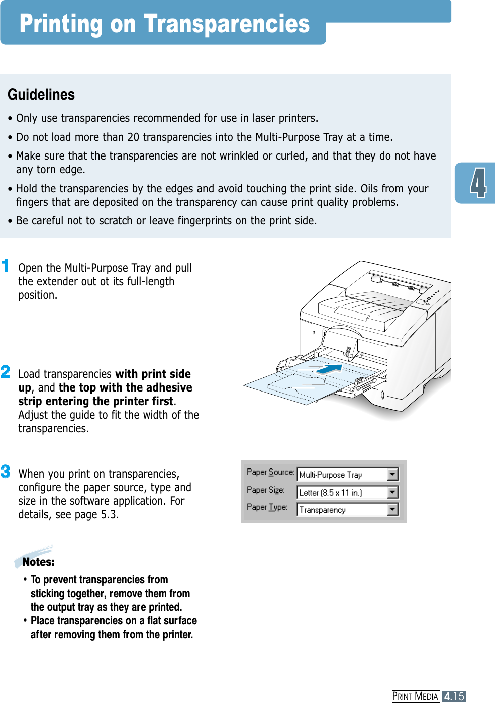 PRINT MEDIA4.15Printing on TransparenciesGuidelines• Only use transparencies recommended for use in laser printers.• Do not load more than 20 transparencies into the Multi-Purpose Tray at a time.• Make sure that the transparencies are not wrinkled or curled, and that they do not haveany torn edge.• Hold the transparencies by the edges and avoid touching the print side. Oils from yourfingers that are deposited on the transparency can cause print quality problems.• Be careful not to scratch or leave fingerprints on the print side.11Open the Multi-Purpose Tray and pullthe extender out ot its full-lengthposition.22Load transparencies with print sideup, and the top with the adhesivestrip entering the printer first.Adjust the guide to fit the width of thetransparencies.33When you print on transparencies,configure the paper source, type andsize in the software application. Fordetails, see page 5.3.Notes:• To prevent transparencies fromsticking together, remove them fromthe output tray as they are printed.• Place transparencies on a flat surfaceafter removing them from the printer.