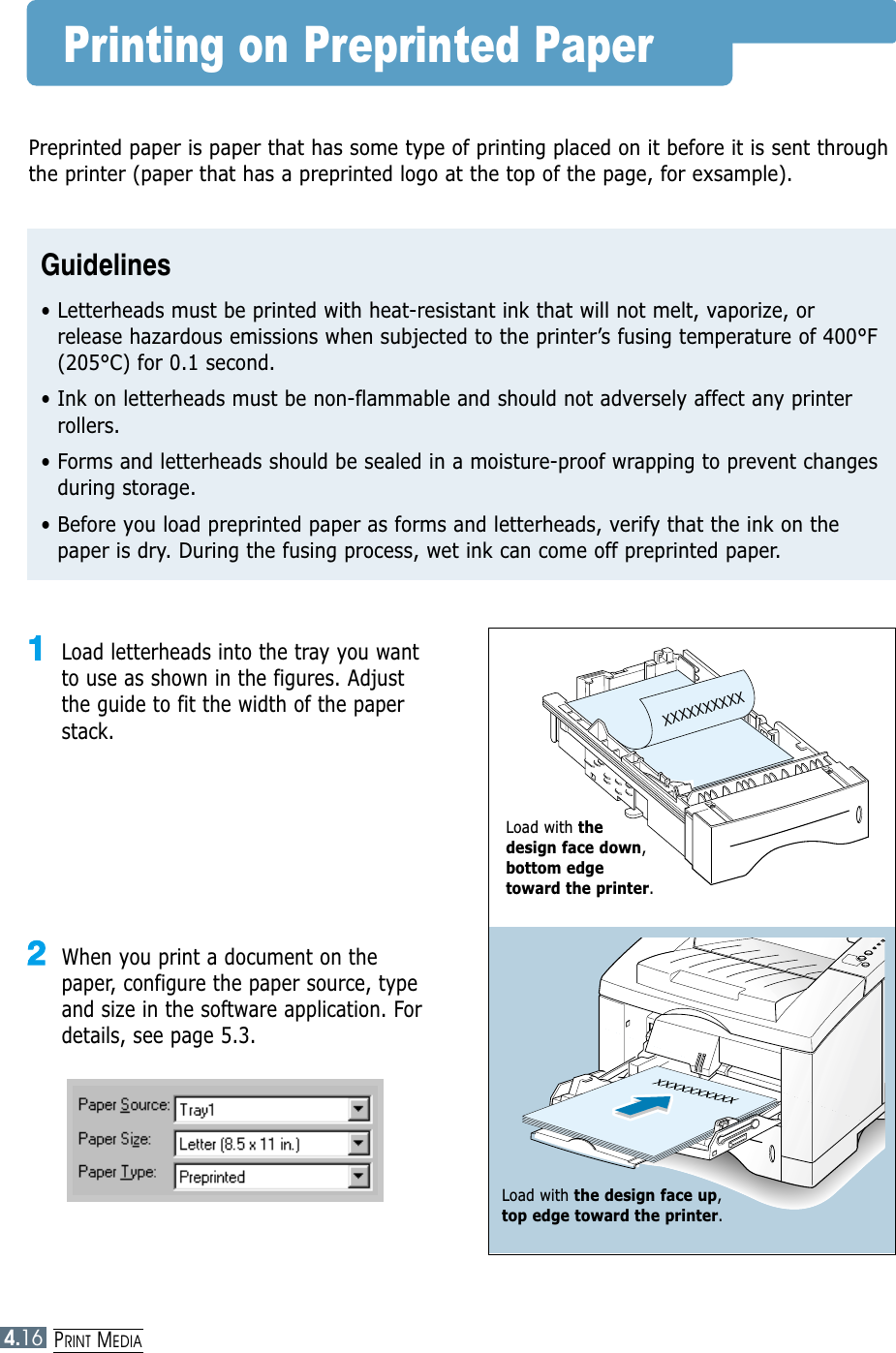 PRINT MEDIA4.16Printing on Preprinted PaperXXXXXXXXXX11Load letterheads into the tray you wantto use as shown in the figures. Adjustthe guide to fit the width of the paperstack. 22When you print a document on thepaper, configure the paper source, typeand size in the software application. Fordetails, see page 5.3.Preprinted paper is paper that has some type of printing placed on it before it is sent throughthe printer (paper that has a preprinted logo at the top of the page, for exsample).Guidelines• Letterheads must be printed with heat-resistant ink that will not melt, vaporize, orrelease hazardous emissions when subjected to the printer’s fusing temperature of 400°F(205°C) for 0.1 second.• Ink on letterheads must be non-flammable and should not adversely affect any printerrollers.• Forms and letterheads should be sealed in a moisture-proof wrapping to prevent changesduring storage.• Before you load preprinted paper as forms and letterheads, verify that the ink on thepaper is dry. During the fusing process, wet ink can come off preprinted paper.Load with the design face down,bottom edge toward the printer.Load with the design face up, top edge toward the printer.