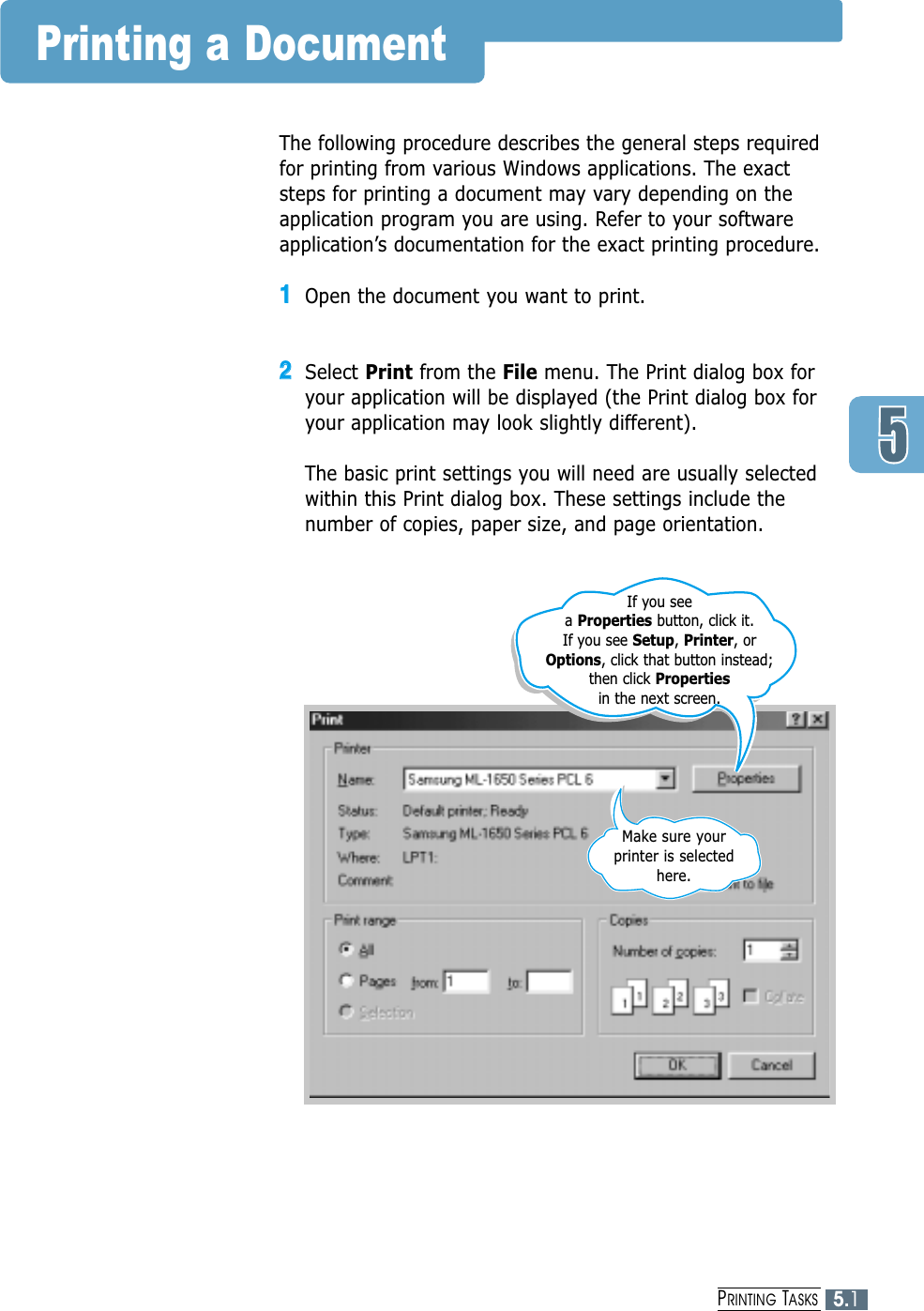 5.1PRINTING TASKSPrinting a DocumentThe following procedure describes the general steps requiredfor printing from various Windows applications. The exactsteps for printing a document may vary depending on theapplication program you are using. Refer to your softwareapplication’s documentation for the exact printing procedure.11Open the document you want to print.22Select Print from the File menu. The Print dialog box foryour application will be displayed (the Print dialog box foryour application may look slightly different). The basic print settings you will need are usually selectedwithin this Print dialog box. These settings include thenumber of copies, paper size, and page orientation.Make sure your printer is selected here.If you see a Properties button, click it.If you see Setup, Printer, or Options, click that button instead; then click Propertiesin the next screen.