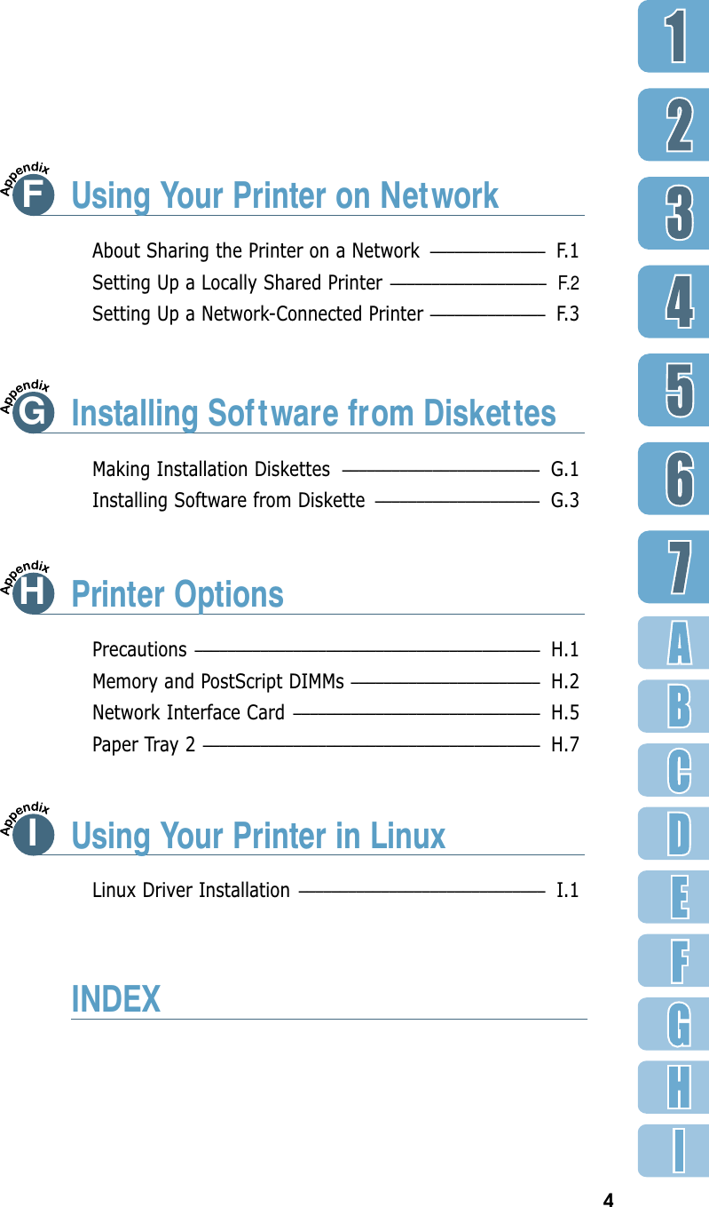 4FUsing Your Printer on NetworkMaking Installation Diskettes –––––––––––––––––––––––– G.1Installing Software from Diskette –––––––––––––––––––– G.3About Sharing the Printer on a Network –––––––––––––– F. 1Setting Up a Locally Shared Printer  –––––––––––––––––––F.2Setting Up a Network-Connected Printer –––––––––––––– F. 3Precautions –––––––––––––––––––––––––––––––––––––––––– H.1Memory and PostScript DIMMs ––––––––––––––––––––––– H.2Network Interface Card –––––––––––––––––––––––––––––– H.5Paper Tray 2 ––––––––––––––––––––––––––––––––––––––––– H.7Linux Driver Installation –––––––––––––––––––––––––––––– I.1GInstalling Sof tware from DiskettesHPrinter OptionsIUsing Your Printer in LinuxINDEX