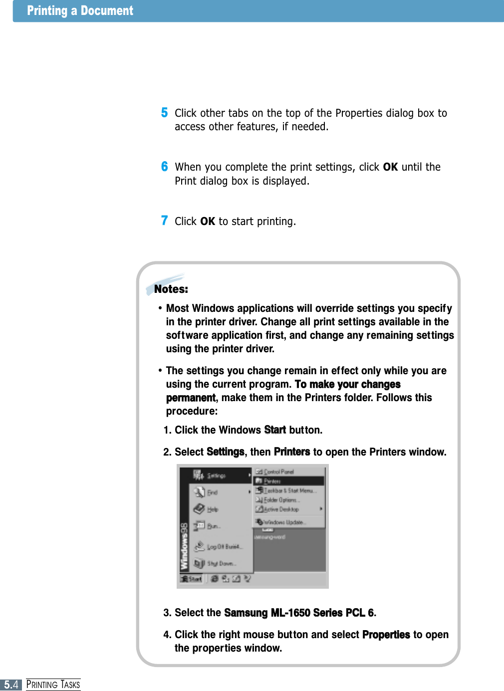 5.4PRINTING TASKS55Click other tabs on the top of the Properties dialog box toaccess other features, if needed.66When you complete the print settings, click OK until thePrint dialog box is displayed.77Click OK to start printing. • Most Windows applications will override set tings you specif yin the printer driver. Change all print settings available in thesoftware application first, and change any remaining settingsusing the printer driver.• The settings you change remain in effect only while you areusing the current program. TToo  mmaakkee  yyoouurr  cchhaannggeessppeerrmmaanneenntt, make them in the Printers folder. Follows thisprocedure:1. Click the Windows SSttaarrttbutton. 2. Select SSeettttiinnggss, then PPrriinntteerrss  to open the Printers window.Notes: 3. Select the SSaammssuunngg  MMLL--11665500  SSeerriieess  PPCCLL  66. 4. Click the right mouse button and select PPrrooppeerrttiieessto openthe properties window.Printing a Document