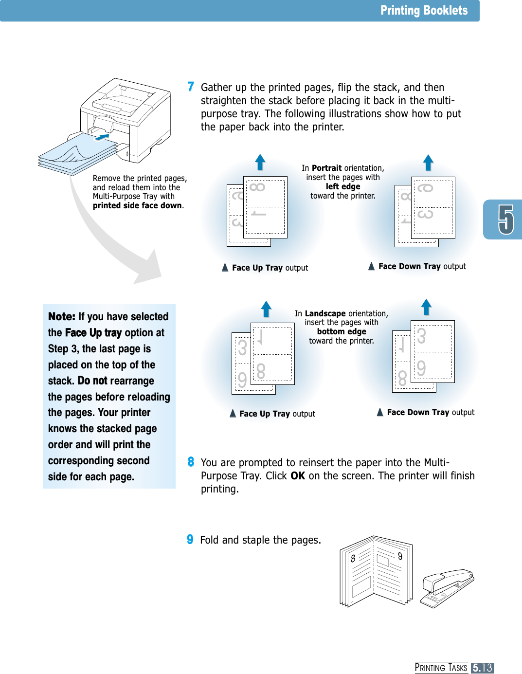 PRINTING TASKS5.13Printing Booklets77Gather up the printed pages, flip the stack, and thenstraighten the stack before placing it back in the multi-purpose tray. The following illustrations show how to putthe paper back into the printer.Note: If you have selectedthe FFaaccee  UUpp  ttrraayy  option atStep 3, the last page isplaced on the top of thestack. DDoo  nnoottrearrangethe pages before reloadingthe pages. Your printerknows the stacked pageorder and will print thecorresponding secondside for each page.8988You are prompted to reinsert the paper into the Multi-Purpose Tray. Click OK on the screen. The printer will finishprinting.99Fold and staple the pages.➐➐➐➐Face Up Tray output ➐➐☎☎➐➐☎☎Face Down Tray outputIn Landscape orientation,insert the pages withbottom edge toward the printer.In Portrait orientation,insert the pages with left edge toward the printer.➐➐➐➐Face Up Tray output ➐➐➐➐Face Down Tray outputRemove the printed pages,and reload them into theMulti-Purpose Tray withprinted side face down.