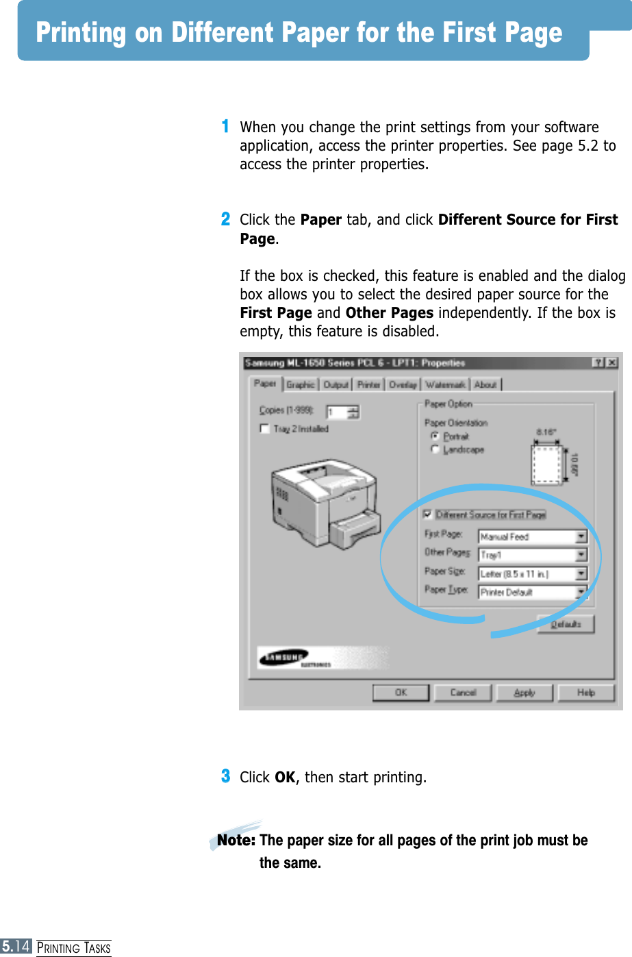 5.14PRINTING TASKSPrinting on Different Paper for the First Page11When you change the print settings from your softwareapplication, access the printer properties. See page 5.2 toaccess the printer properties.22Click the Paper tab, and click Different Source for FirstPage. If the box is checked, this feature is enabled and the dialogbox allows you to select the desired paper source for theFirst Page and Other Pages independently. If the box isempty, this feature is disabled. 33Click OK, then start printing. Note: The paper size for all pages of the print job must bethe same.