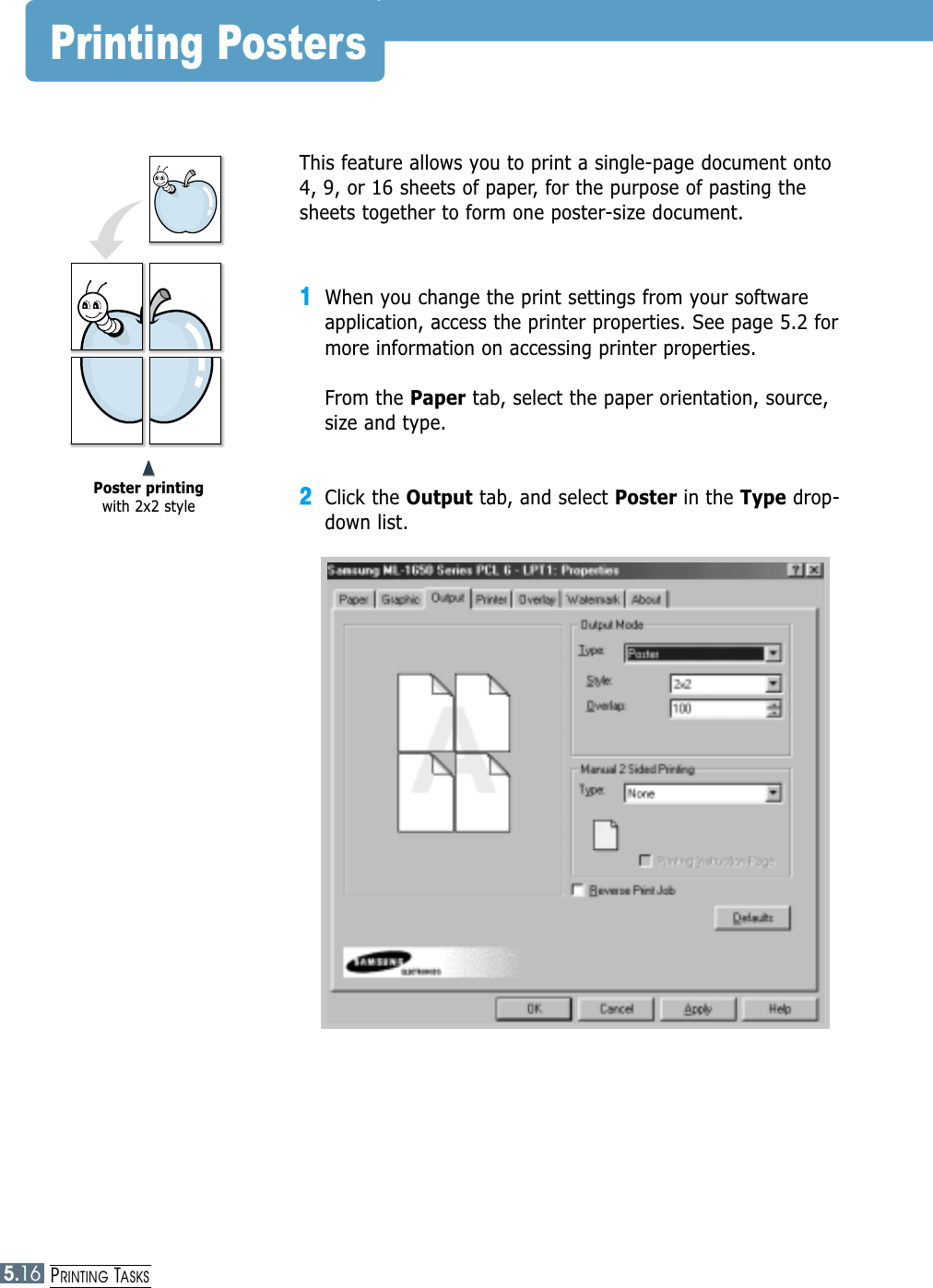 5.16PRINTING TASKSPrinting PostersThis feature allows you to print a single-page document onto4, 9, or 16 sheets of paper, for the purpose of pasting thesheets together to form one poster-size document.11When you change the print settings from your softwareapplication, access the printer properties. See page 5.2 formore information on accessing printer properties.From the Paper tab, select the paper orientation, source,size and type.22Click the Output tab, and select Poster in the Type drop-down list.➐➐➐➐Poster printingwith 2x2 style