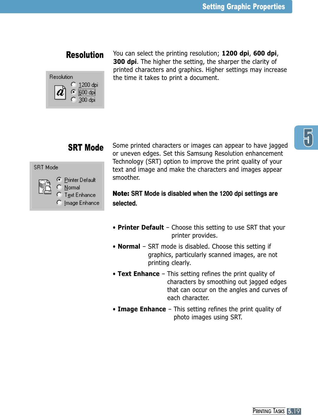 PRINTING TASKS5.19You can select the printing resolution; 1200 dpi, 600 dpi,300 dpi. The higher the setting, the sharper the clarity ofprinted characters and graphics. Higher settings may increasethe time it takes to print a document.Some printed characters or images can appear to have jagged or uneven edges. Set this Samsung Resolution enhancementTechnology (SRT) option to improve the print quality of your text and image and make the characters and images appearsmoother. Note: SRT Mode is disabled when the 1200 dpi settings areselected.• Printer Default – Choose this setting to use SRT that yourprinter provides.• Normal – SRT mode is disabled. Choose this setting ifgraphics, particularly scanned images, are notprinting clearly. • Text Enhance – This setting refines the print quality ofcharacters by smoothing out jagged edges that can occur on the angles and curves ofeach character.• Image Enhance – This setting refines the print quality ofphoto images using SRT. ResolutionSRT ModeSetting Graphic PropertiesPRINTING TASKS5.19