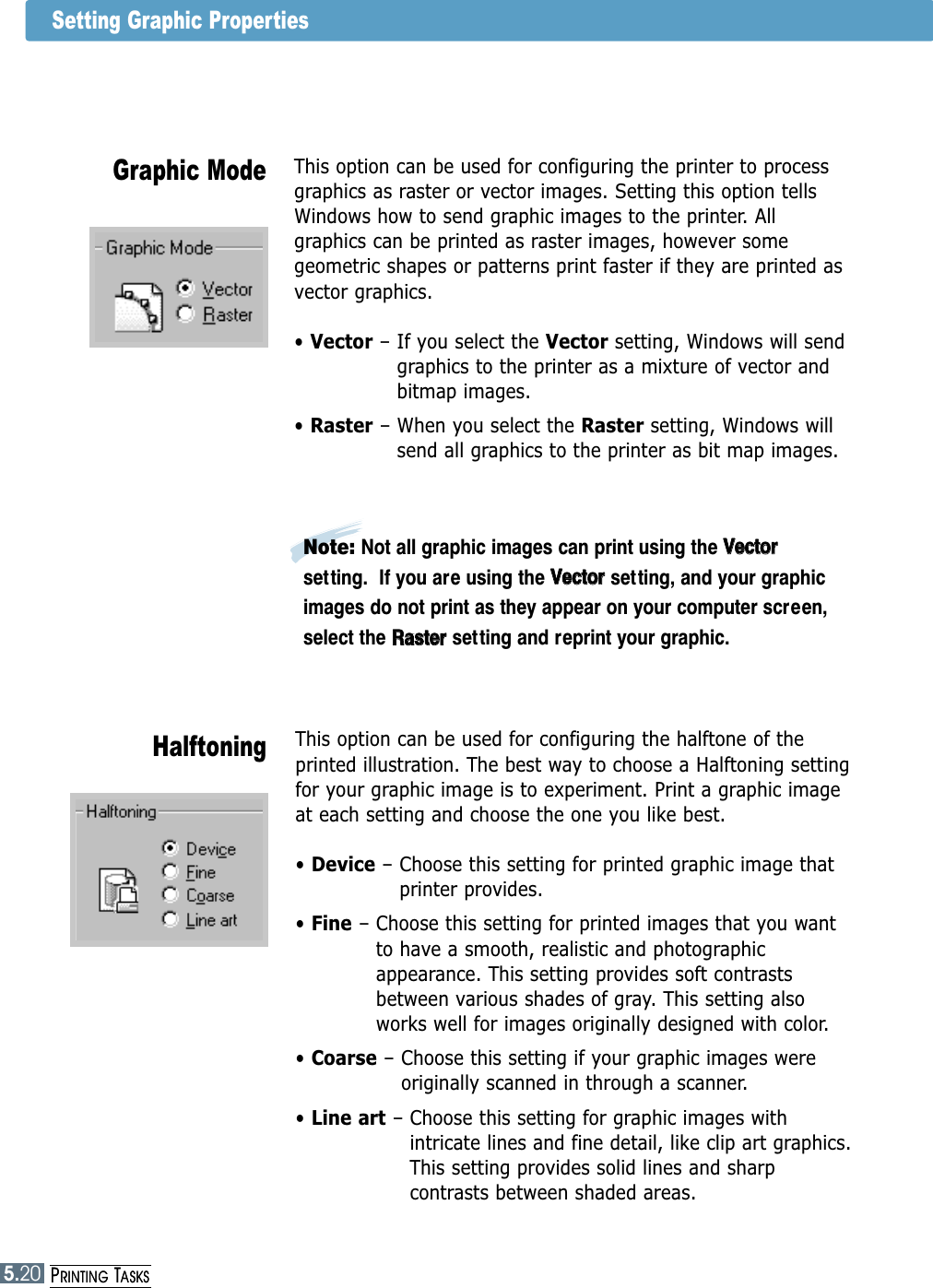 5.20PRINTING TASKSThis option can be used for configuring the halftone of theprinted illustration. The best way to choose a Halftoning settingfor your graphic image is to experiment. Print a graphic imageat each setting and choose the one you like best.• Device – Choose this setting for printed graphic image thatprinter provides.• Fine – Choose this setting for printed images that you wantto have a smooth, realistic and photographicappearance. This setting provides soft contrastsbetween various shades of gray. This setting alsoworks well for images originally designed with color.• Coarse – Choose this setting if your graphic images wereoriginally scanned in through a scanner.  • Line art – Choose this setting for graphic images withintricate lines and fine detail, like clip art graphics.This setting provides solid lines and sharpcontrasts between shaded areas. HalftoningThis option can be used for configuring the printer to processgraphics as raster or vector images. Setting this option tellsWindows how to send graphic images to the printer. Allgraphics can be printed as raster images, however somegeometric shapes or patterns print faster if they are printed asvector graphics.• Vector – If you select the Vector setting, Windows will sendgraphics to the printer as a mixture of vector andbitmap images. • Raster – When you select the Raster setting, Windows willsend all graphics to the printer as bit map images.Graphic ModeNote: Not all graphic images can print using the VVeeccttoorrsetting.  If you are using the VVeeccttoorr  setting, and your graphicimages do not print as they appear on your computer screen,select the RRaasstteerrsetting and reprint your graphic.Setting Graphic Properties5.20PRINTING TASKS