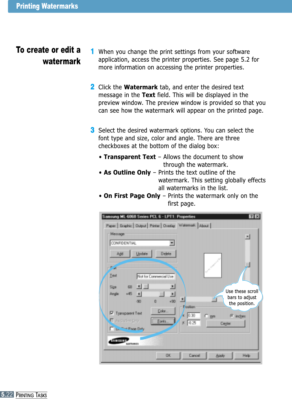 5.22PRINTING TASKSPrinting Watermarks11When you change the print settings from your softwareapplication, access the printer properties. See page 5.2 formore information on accessing the printer properties.22Click the Watermark tab, and enter the desired textmessage in the Text field. This will be displayed in thepreview window. The preview window is provided so that youcan see how the watermark will appear on the printed page.33Select the desired watermark options. You can select thefont type and size, color and angle. There are threecheckboxes at the bottom of the dialog box:• Transparent Text – Allows the document to showthrough the watermark.• As Outline Only – Prints the text outline of thewatermark. This setting globally effectsall watermarks in the list.• On First Page Only – Prints the watermark only on the first page.To create or edit awatermarkUse these scrollbars to adjustthe position.5.22PRINTING TASKS