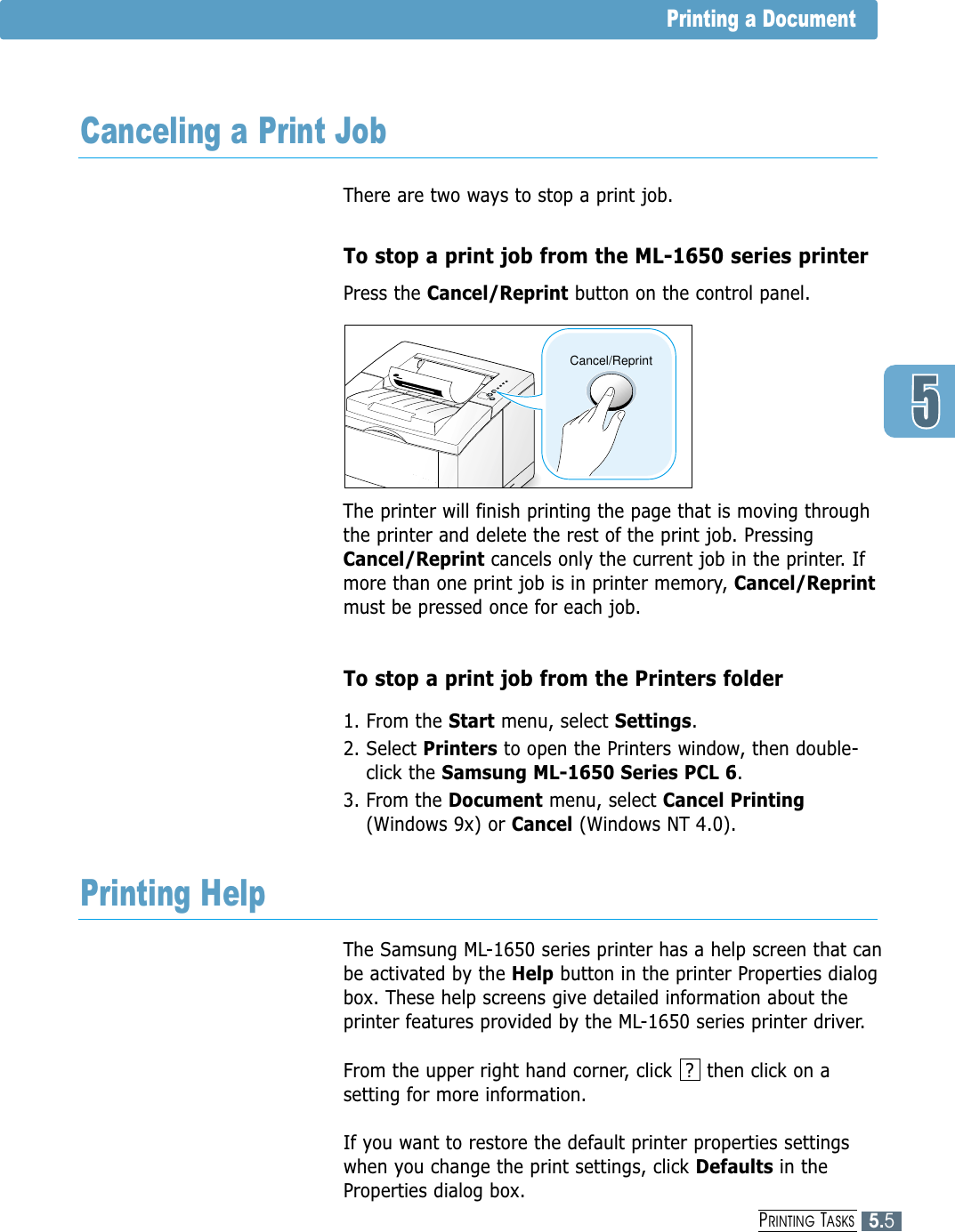 5.5PRINTING TASKSThere are two ways to stop a print job.To stop a print job from the ML-1650 series printerPress the Cancel/Reprint button on the control panel. The printer will finish printing the page that is moving throughthe printer and delete the rest of the print job. PressingCancel/Reprint cancels only the current job in the printer. Ifmore than one print job is in printer memory, Cancel/Reprintmust be pressed once for each job.To stop a print job from the Printers folder1. From the Start menu, select Settings.2. Select Printers to open the Printers window, then double-click the Samsung ML-1650 Series PCL 6. 3. From the Document menu, select Cancel Printing(Windows 9x) or Cancel (Windows NT 4.0).The Samsung ML-1650 series printer has a help screen that canbe activated by the Help button in the printer Properties dialogbox. These help screens give detailed information about theprinter features provided by the ML-1650 series printer driver. From the upper right hand corner, click  ?  then click on asetting for more information. If you want to restore the default printer properties settingswhen you change the print settings, click Defaults in theProperties dialog box.Cancel/ReprintPrinting a DocumentCanceling a Print JobPrinting Help