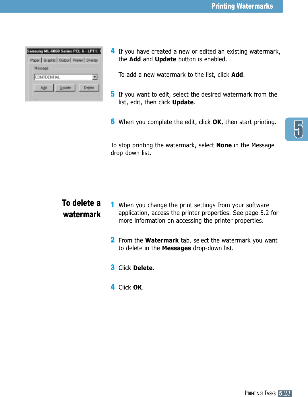 PRINTING TASKS5.23Printing Watermarks44If you have created a new or edited an existing watermark,the Add and Update button is enabled.To add a new watermark to the list, click Add.55If you want to edit, select the desired watermark from thelist, edit, then click Update. 66When you complete the edit, click OK, then start printing.To stop printing the watermark, select None in the Messagedrop-down list.11When you change the print settings from your softwareapplication, access the printer properties. See page 5.2 formore information on accessing the printer properties.22From the Watermark tab, select the watermark you wantto delete in the Messages drop-down list. 33Click Delete.44Click OK.To delete awatermarkPRINTING TASKS5.23
