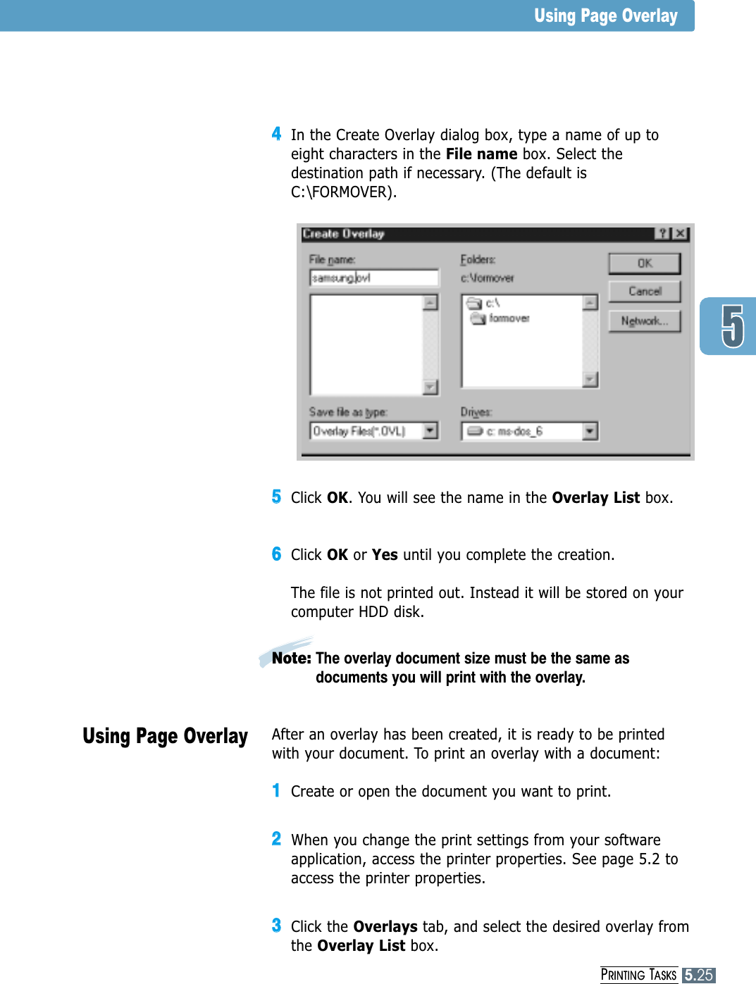 PRINTING TASKS5.2544In the Create Overlay dialog box, type a name of up toeight characters in the File name box. Select thedestination path if necessary. (The default isC:\FORMOVER).55Click OK. You will see the name in the Overlay List box.66Click OK or Yes until you complete the creation. The file is not printed out. Instead it will be stored on yourcomputer HDD disk. Note: The overlay document size must be the same asdocuments you will print with the overlay.Using Page OverlayUsing Page OverlayAfter an overlay has been created, it is ready to be printedwith your document. To print an overlay with a document:11Create or open the document you want to print. 22When you change the print settings from your softwareapplication, access the printer properties. See page 5.2 toaccess the printer properties.33Click the Overlays tab, and select the desired overlay fromthe Overlay List box. PRINTING TASKS5.25