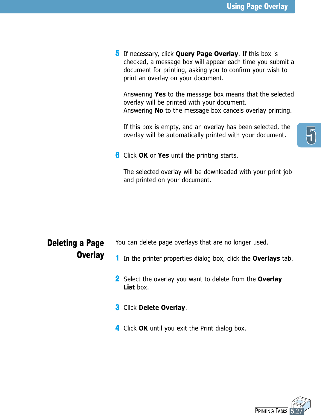 PRINTING TASKS5.27You can delete page overlays that are no longer used.11In the printer properties dialog box, click the Overlays tab.22Select the overlay you want to delete from the OverlayList box. 33Click Delete Overlay.44Click OK until you exit the Print dialog box.Deleting a PageOverlay55If necessary, click Query Page Overlay. If this box ischecked, a message box will appear each time you submit adocument for printing, asking you to confirm your wish toprint an overlay on your document. Answering Yes to the message box means that the selectedoverlay will be printed with your document.Answering No to the message box cancels overlay printing.If this box is empty, and an overlay has been selected, theoverlay will be automatically printed with your document.66Click OK or Yes until the printing starts.The selected overlay will be downloaded with your print joband printed on your document.Using Page OverlayPRINTING TASKS5.27