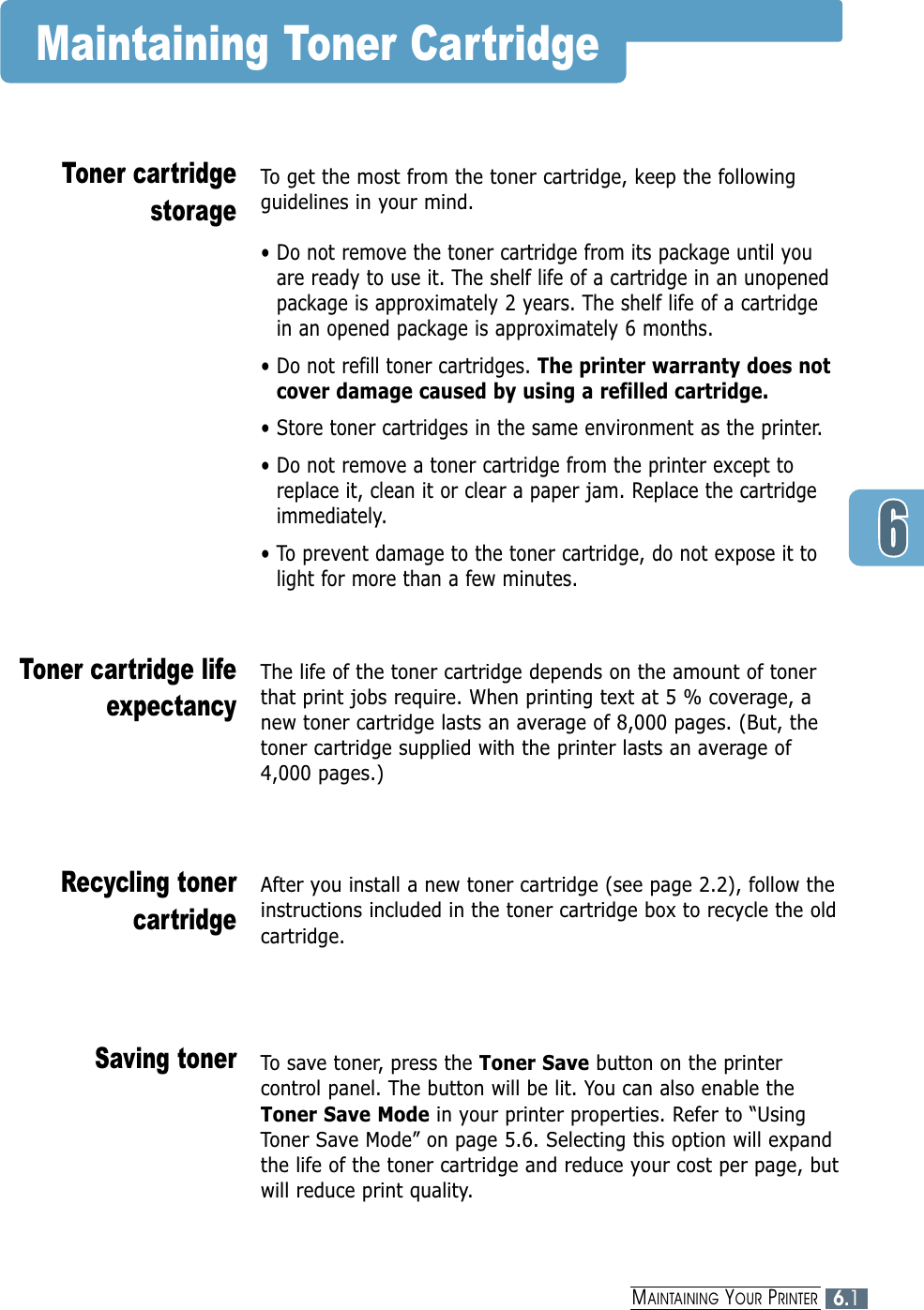6.1MAINTAINING YOUR PRINTERMaintaining Toner CartridgeTo get the most from the toner cartridge, keep the followingguidelines in your mind.• Do not remove the toner cartridge from its package until youare ready to use it. The shelf life of a cartridge in an unopenedpackage is approximately 2 years. The shelf life of a cartridge in an opened package is approximately 6 months.• Do not refill toner cartridges. The printer warranty does notcover damage caused by using a refilled cartridge.• Store toner cartridges in the same environment as the printer.• Do not remove a toner cartridge from the printer except toreplace it, clean it or clear a paper jam. Replace the cartridgeimmediately.• To prevent damage to the toner cartridge, do not expose it tolight for more than a few minutes.Toner cartridgestorageThe life of the toner cartridge depends on the amount of tonerthat print jobs require. When printing text at 5 % coverage, anew toner cartridge lasts an average of 8,000 pages. (But, thetoner cartridge supplied with the printer lasts an average of4,000 pages.)Toner cartridge lifeexpectancyAfter you install a new toner cartridge (see page 2.2), follow theinstructions included in the toner cartridge box to recycle the oldcartridge.Recycling tonercartridgeTo save toner, press the Toner Save button on the printercontrol panel. The button will be lit. You can also enable theToner Save Mode in your printer properties. Refer to “UsingToner Save Mode” on page 5.6. Selecting this option will expandthe life of the toner cartridge and reduce your cost per page, butwill reduce print quality. Saving toner