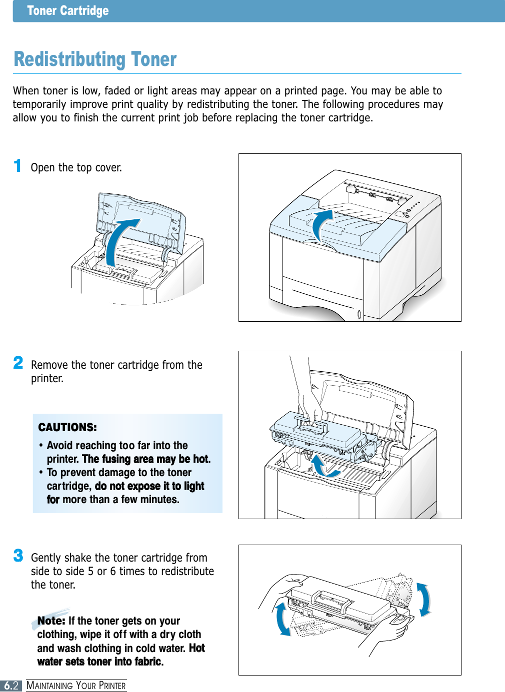 6.2MAINTAINING YOUR PRINTERToner CartridgeWhen toner is low, faded or light areas may appear on a printed page. You may be able totemporarily improve print quality by redistributing the toner. The following procedures mayallow you to finish the current print job before replacing the toner cartridge.Redistributing Toner11Open the top cover.22Remove the toner cartridge from theprinter.33Gently shake the toner cartridge fromside to side 5 or 6 times to redistributethe toner.Note: If the toner gets on yourclothing, wipe it of f with a dry clothand wash clothing in cold water. HHoottwwaatteerr  sseettss  ttoonneerr  iinnttoo  ffaabbrriicc.CAUTIONS: • Avoid reaching too far into theprinter. TThhee  ffuussiinngg  aarreeaa  mmaayy  bbee  hhoott.• To prevent damage to the tonercartridge, ddoo  nnoott  eexxppoossee  iitt  ttoo  lliigghhttffoorrmore than a few minutes.