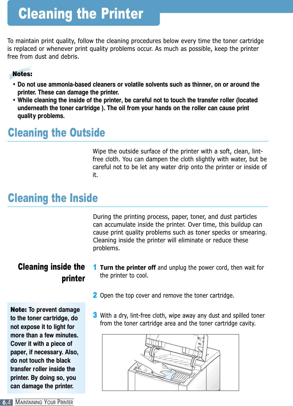 6.4MAINTAINING YOUR PRINTERCleaning the PrinterTo maintain print quality, follow the cleaning procedures below every time the toner cartridgeis replaced or whenever print quality problems occur. As much as possible, keep the printerfree from dust and debris.Notes: • Do not use ammonia-based cleaners or volatile solvents such as thinner, on or around theprinter. These can damage the printer.• While cleaning the inside of the printer, be careful not to touch the transfer roller (locatedunderneath the toner cartridge ). The oil from your hands on the roller can cause printquality problems.Wipe the outside surface of the printer with a soft, clean, lint-free cloth. You can dampen the cloth slightly with water, but becareful not to be let any water drip onto the printer or inside ofit.Cleaning the OutsideDuring the printing process, paper, toner, and dust particlescan accumulate inside the printer. Over time, this buildup cancause print quality problems such as toner specks or smearing.Cleaning inside the printer will eliminate or reduce theseproblems.Cleaning the Inside11Turn the printer off and unplug the power cord, then wait forthe printer to cool.22Open the top cover and remove the toner cartridge.33With a dry, lint-free cloth, wipe away any dust and spilled tonerfrom the toner cartridge area and the toner cartridge cavity.Cleaning inside theprinterNote: To prevent damageto the toner cartridge, donot expose it to light formore than a few minutes.Cover it with a piece ofpaper, if necessary. Also,do not touch the blacktransfer roller inside theprinter. By doing so, youcan damage the printer.