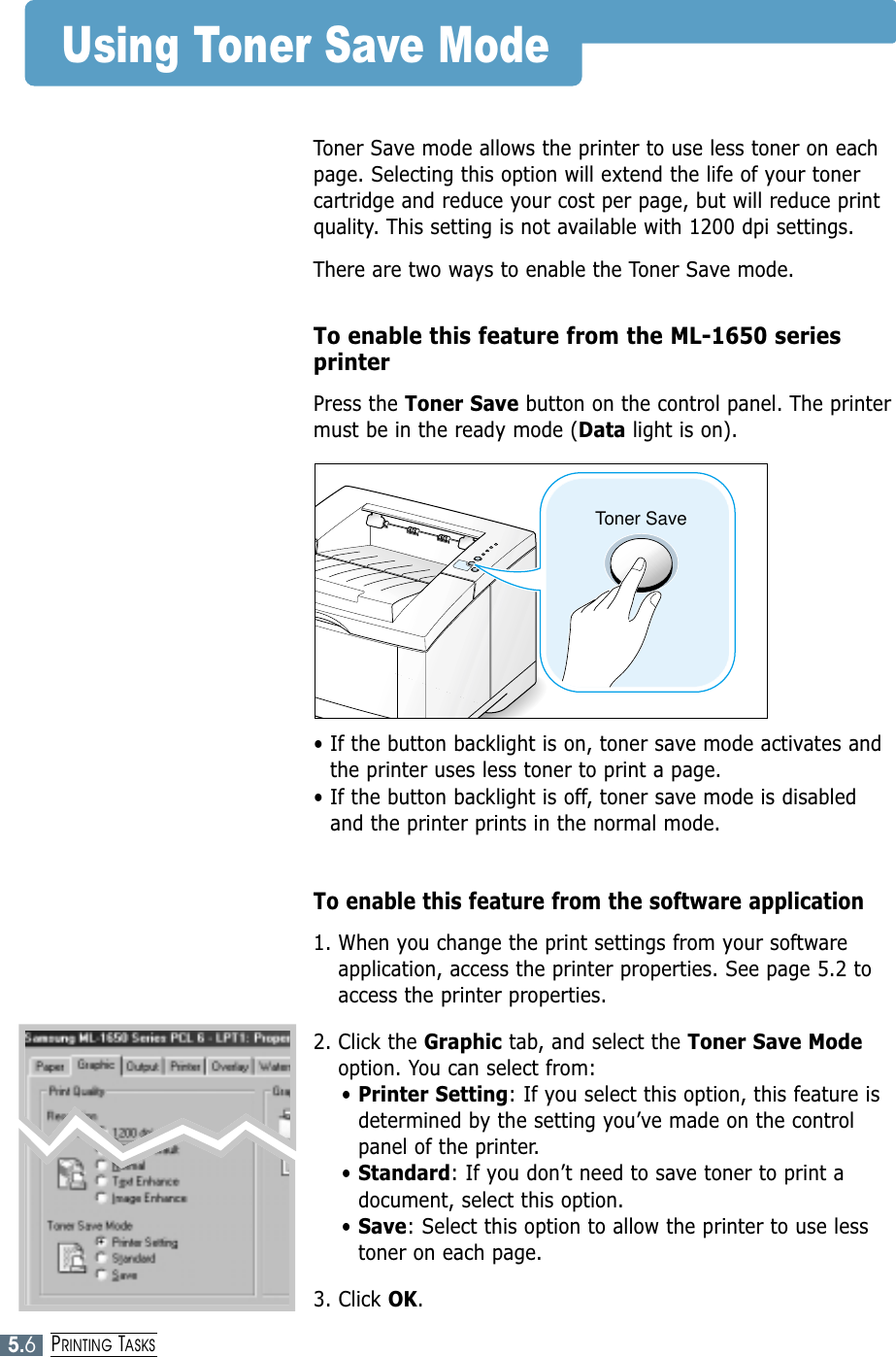 5.6PRINTING TASKSToner SaveUsing Toner Save ModeToner Save mode allows the printer to use less toner on eachpage. Selecting this option will extend the life of your tonercartridge and reduce your cost per page, but will reduce printquality. This setting is not available with 1200 dpi settings.There are two ways to enable the Toner Save mode.To enable this feature from the ML-1650 seriesprinterPress the Toner Save button on the control panel. The printermust be in the ready mode (Data light is on).• If the button backlight is on, toner save mode activates andthe printer uses less toner to print a page.• If the button backlight is off, toner save mode is disabledand the printer prints in the normal mode.To enable this feature from the software application1. When you change the print settings from your softwareapplication, access the printer properties. See page 5.2 toaccess the printer properties.2. Click the Graphic tab, and select the Toner Save Modeoption. You can select from: • Printer Setting: If you select this option, this feature isdetermined by the setting you’ve made on the controlpanel of the printer.• Standard: If you don’t need to save toner to print adocument, select this option.• Save: Select this option to allow the printer to use lesstoner on each page.3. Click OK.