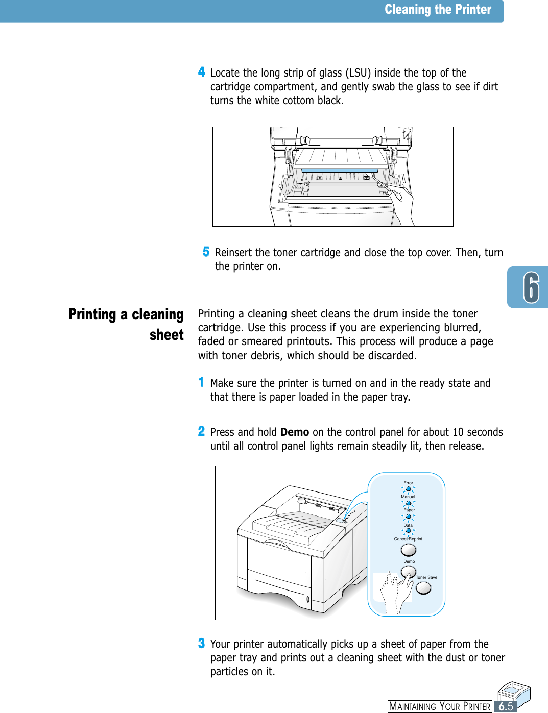 33Your printer automatically picks up a sheet of paper from thepaper tray and prints out a cleaning sheet with the dust or tonerparticles on it.6.5MAINTAINING YOUR PRINTER55Reinsert the toner cartridge and close the top cover. Then, turnthe printer on.Cleaning the PrinterPrinting a cleaningsheet Printing a cleaning sheet cleans the drum inside the tonercartridge. Use this process if you are experiencing blurred,faded or smeared printouts. This process will produce a pagewith toner debris, which should be discarded.11Make sure the printer is turned on and in the ready state andthat there is paper loaded in the paper tray.22Press and hold Demo on the control panel for about 10 secondsuntil all control panel lights remain steadily lit, then release.44Locate the long strip of glass (LSU) inside the top of thecartridge compartment, and gently swab the glass to see if dirtturns the white cottom black.ErrorManualPaperDataCancel/ReprintDemoToner Save
