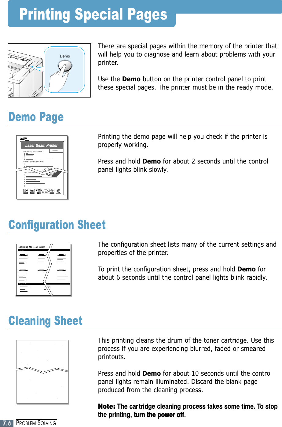 7.6PROBLEM SOLVINGPrinting Special PagesThere are special pages within the memory of the printer thatwill help you to diagnose and learn about problems with yourprinter.Use the Demo button on the printer control panel to printthese special pages. The printer must be in the ready mode.Printing the demo page will help you check if the printer isproperly working. Press and hold Demo for about 2 seconds until the controlpanel lights blink slowly.Demo PageThe configuration sheet lists many of the current settings andproperties of the printer. To print the configuration sheet, press and hold Demo forabout 6 seconds until the control panel lights blink rapidly. Configuration SheetThis printing cleans the drum of the toner cartridge. Use thisprocess if you are experiencing blurred, faded or smearedprintouts. Press and hold Demo for about 10 seconds until the controlpanel lights remain illuminated. Discard the blank pageproduced from the cleaning process.Note: The cartridge cleaning process takes some time. To stopthe printing, ttuurrnn  tthhee  ppoowweerr  ooffff.Cleaning SheetDemoOZONE