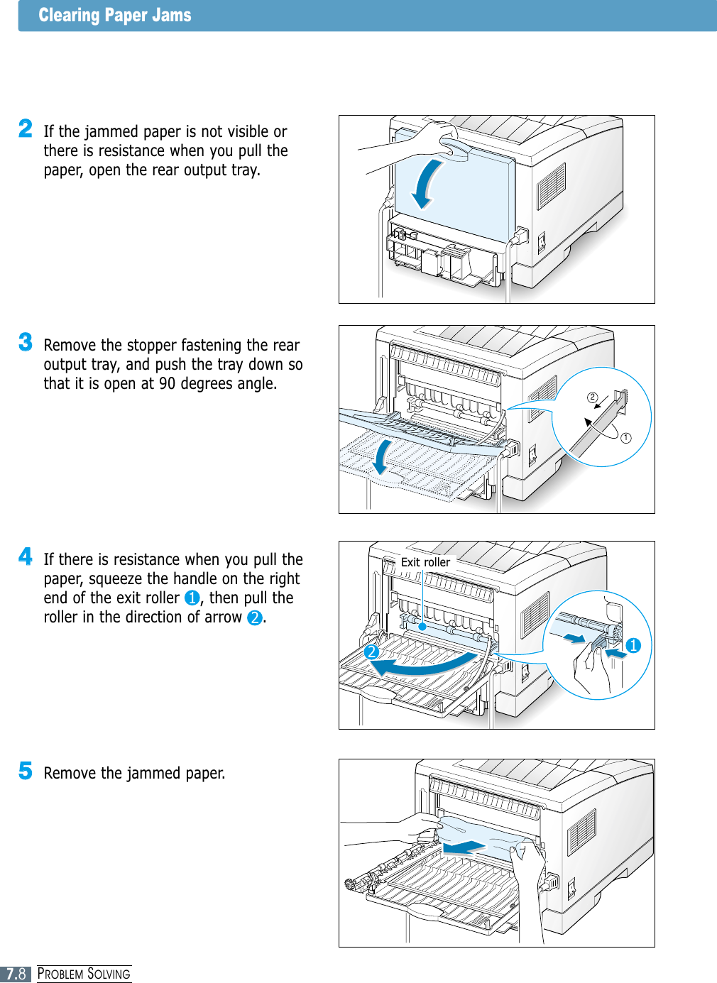 7.8PROBLEM SOLVINGClearing Paper Jams44If there is resistance when you pull thepaper, squeeze the handle on the rightend of the exit roller    , then pull theroller in the direction of arrow    .33Remove the stopper fastening the rearoutput tray, and push the tray down sothat it is open at 90 degrees angle.22If the jammed paper is not visible orthere is resistance when you pull thepaper, open the rear output tray.121122Exit roller55Remove the jammed paper.