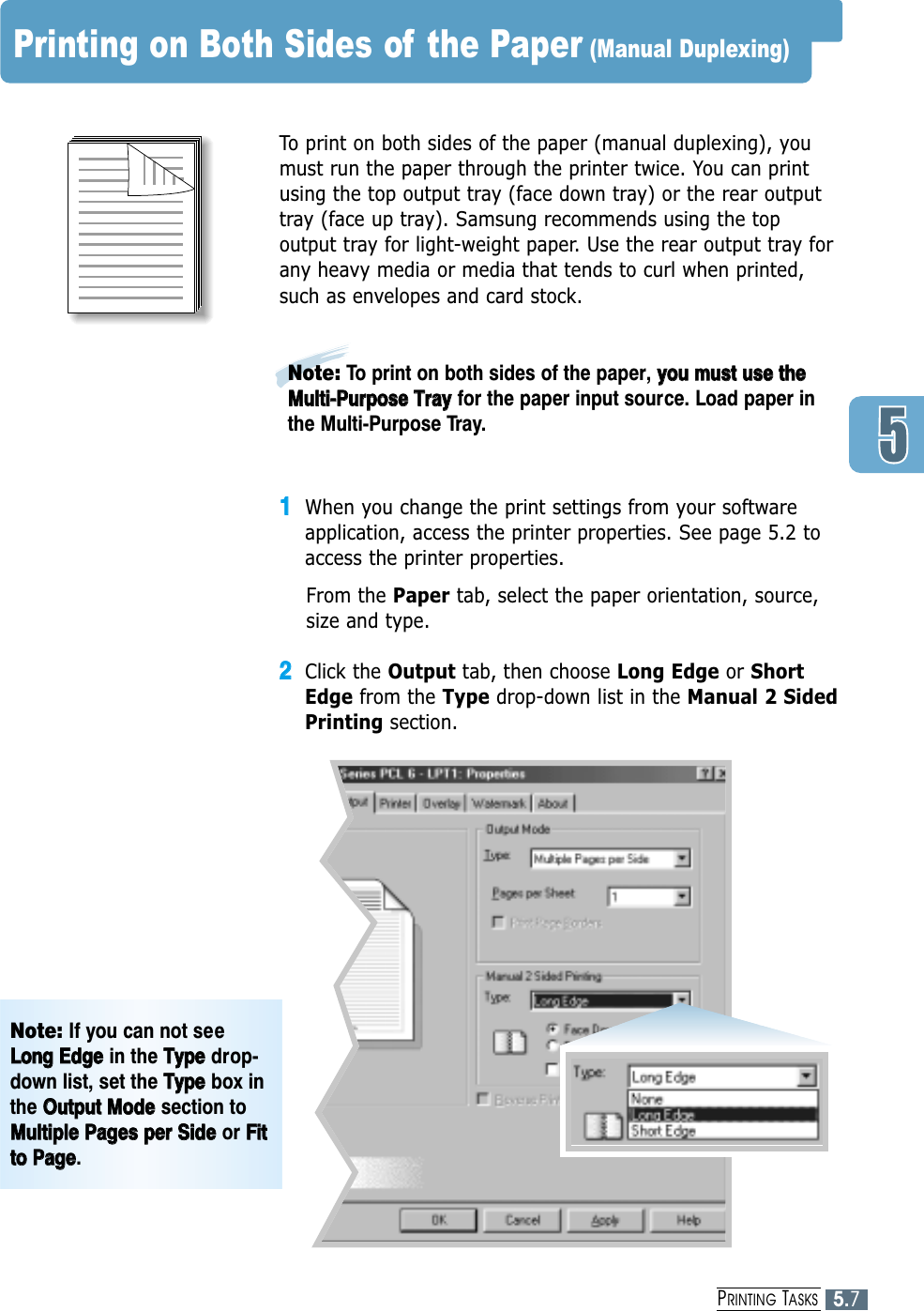 5.7PRINTING TASKSPrinting on Both Sides of the Paper (Manual Duplexing)To print on both sides of the paper (manual duplexing), youmust run the paper through the printer twice. You can printusing the top output tray (face down tray) or the rear outputtray (face up tray). Samsung recommends using the topoutput tray for light-weight paper. Use the rear output tray forany heavy media or media that tends to curl when printed,such as envelopes and card stock.11When you change the print settings from your softwareapplication, access the printer properties. See page 5.2 toaccess the printer properties.From the Paper tab, select the paper orientation, source,size and type.22Click the Output tab, then choose Long Edge or ShortEdge from the Type drop-down list in the Manual 2 SidedPrinting section. Note: To print on both sides of the paper, yyoouu  mmuusstt  uussee  tthheeMMuullttii--PPuurrppoossee  TTrraayyfor the paper input source. Load paper inthe Multi-Purpose Tray.Note: If you can not seeLLoonngg  EEddggeein the TTyyppeedrop-down list, set the TTyyppeebox inthe OOuuttppuutt  MMooddeesection toMMuullttiippllee  PPaaggeess  ppeerr  SSiiddeeor FFiittttoo  PPaaggee.