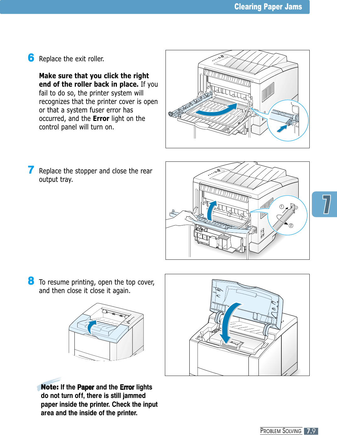 7.9PROBLEM SOLVINGClearing Paper Jams77Replace the stopper and close the rearoutput tray.1266Replace the exit roller. Make sure that you click the rightend of the roller back in place. If youfail to do so, the printer system willrecognizes that the printer cover is openor that a system fuser error hasoccurred, and the Error light on thecontrol panel will turn on.88To resume printing, open the top cover,and then close it close it again.Note: If the PPaappeerrand the EErrrroorrlightsdo not turn of f, there is still jammedpaper inside the printer. Check the inputarea and the inside of the printer.