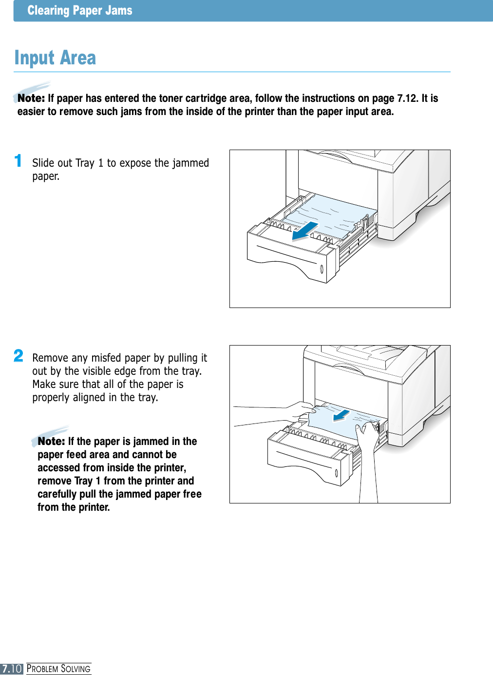 PROBLEM SOLVINGClearing Paper Jams22  Remove any misfed paper by pulling itout by the visible edge from the tray.Make sure that all of the paper isproperly aligned in the tray.Note: If paper has entered the toner cartridge area, follow the instructions on page 7.12. It iseasier to remove such jams from the inside of the printer than the paper input area.Input Area11  Slide out Tray 1 to expose the jammedpaper.Note: If the paper is jammed in thepaper feed area and cannot beaccessed from inside the printer,remove Tray 1 from the printer andcarefully pull the jammed paper freefrom the printer.7.10