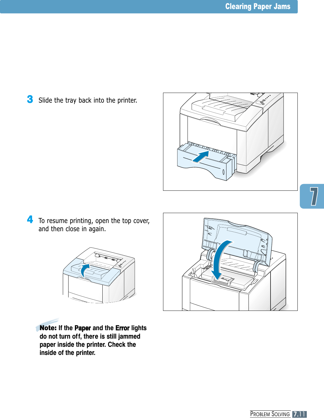 PROBLEM SOLVINGClearing Paper Jams33  Slide the tray back into the printer.44  To resume printing, open the top cover,and then close in again.Note: If the PPaappeerr  and the EErrrroorrlightsdo not turn of f, there is still jammedpaper inside the printer. Check theinside of the printer.7.11