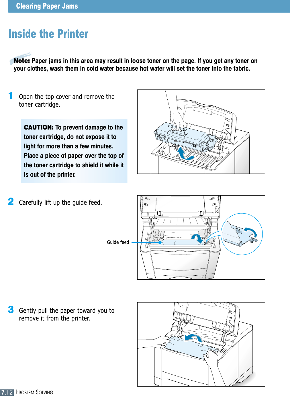 PROBLEM SOLVINGClearing Paper Jams22  Carefully lift up the guide feed.33  Gently pull the paper toward you toremove it from the printer.CAUTION: To prevent damage to thetoner cartridge, do not expose it tolight for more than a few minutes.Place a piece of paper over the top ofthe toner cartridge to shield it while itis out of the printer.Inside the Printer11  Open the top cover and remove thetoner cartridge.Guide feedNote: Paper jams in this area may result in loose toner on the page. If you get any toner onyour clothes, wash them in cold water because hot water will set the toner into the fabric.7.12