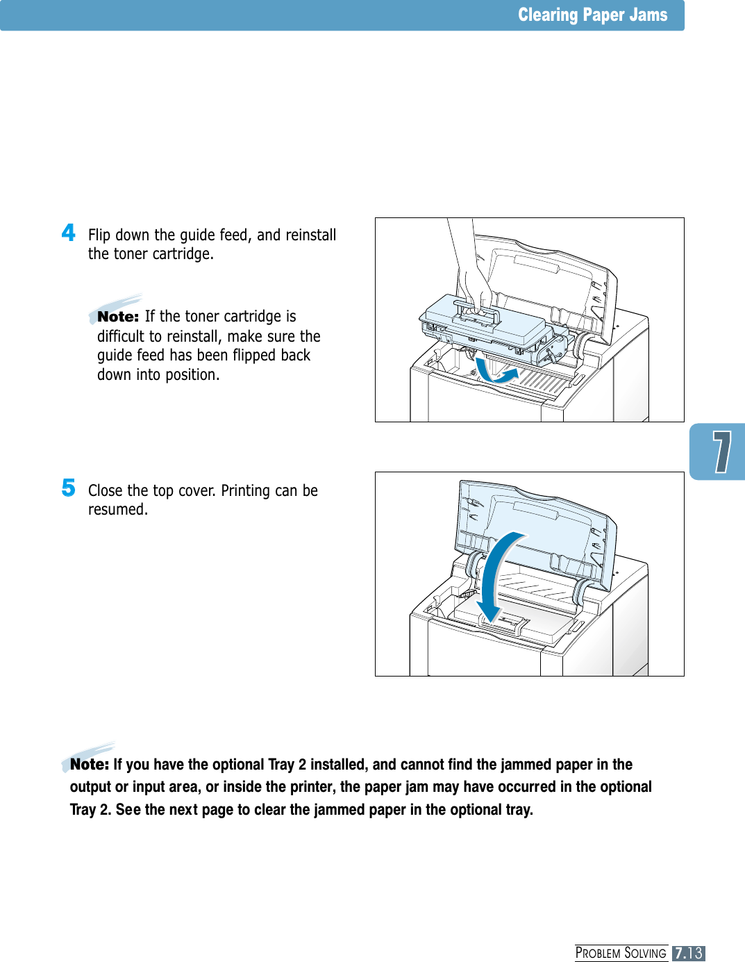 Clearing Paper Jams55  Close the top cover. Printing can beresumed.44  Flip down the guide feed, and reinstallthe toner cartridge.Note:If the toner cartridge isdifficult to reinstall, make sure theguide feed has been flipped backdown into position.Note: If you have the optional Tray 2 installed, and cannot find the jammed paper in theoutput or input area, or inside the printer, the paper jam may have occurred in the optionalTray 2. See the next page to clear the jammed paper in the optional tray.PROBLEM SOLVING7.13