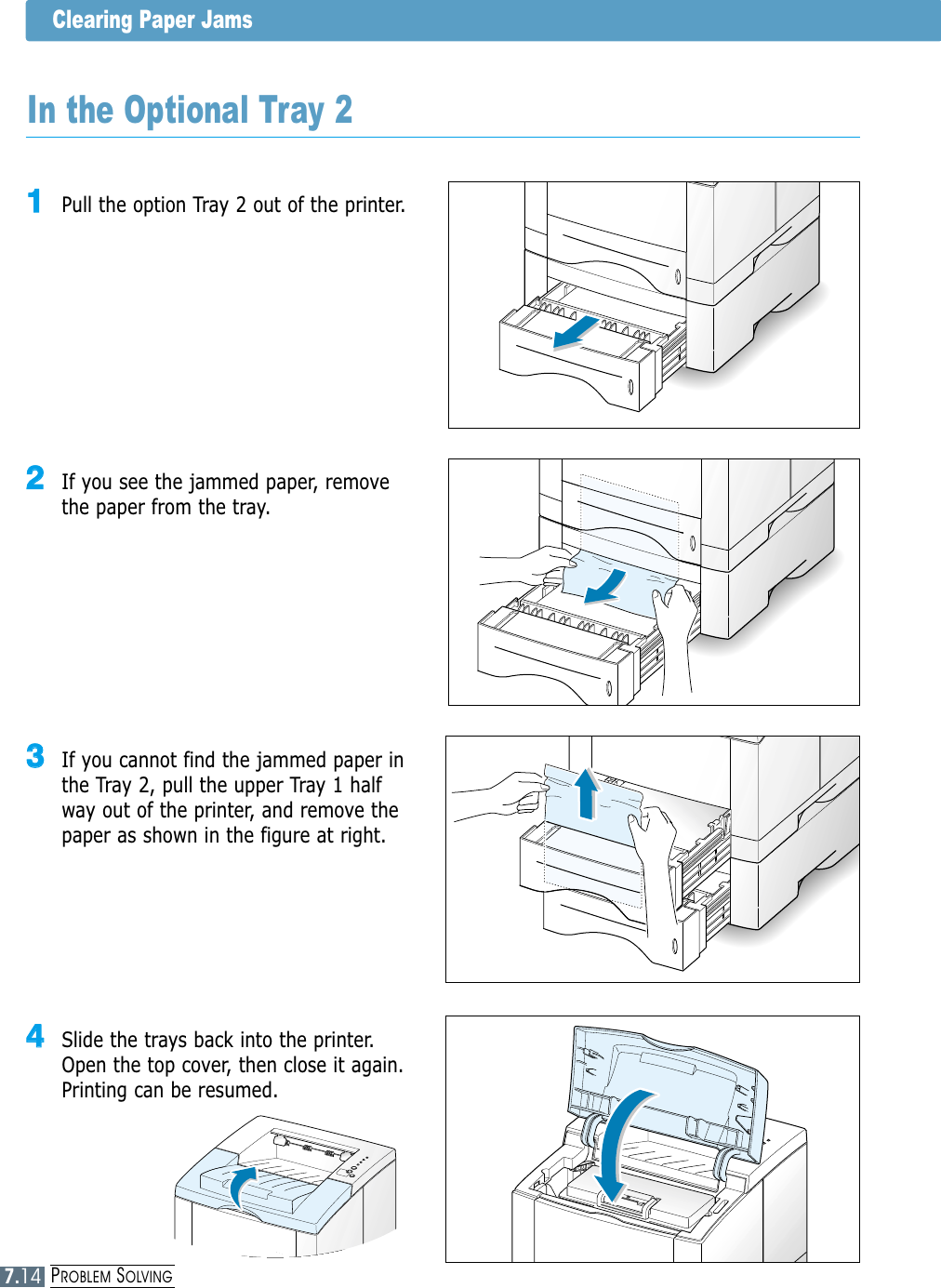PROBLEM SOLVINGClearing Paper Jams33  If you cannot find the jammed paper inthe Tray 2, pull the upper Tray 1 halfway out of the printer, and remove thepaper as shown in the figure at right.In the Optional Tray 211  Pull the option Tray 2 out of the printer.22  If you see the jammed paper, removethe paper from the tray.44  Slide the trays back into the printer.Open the top cover, then close it again.Printing can be resumed.7.14