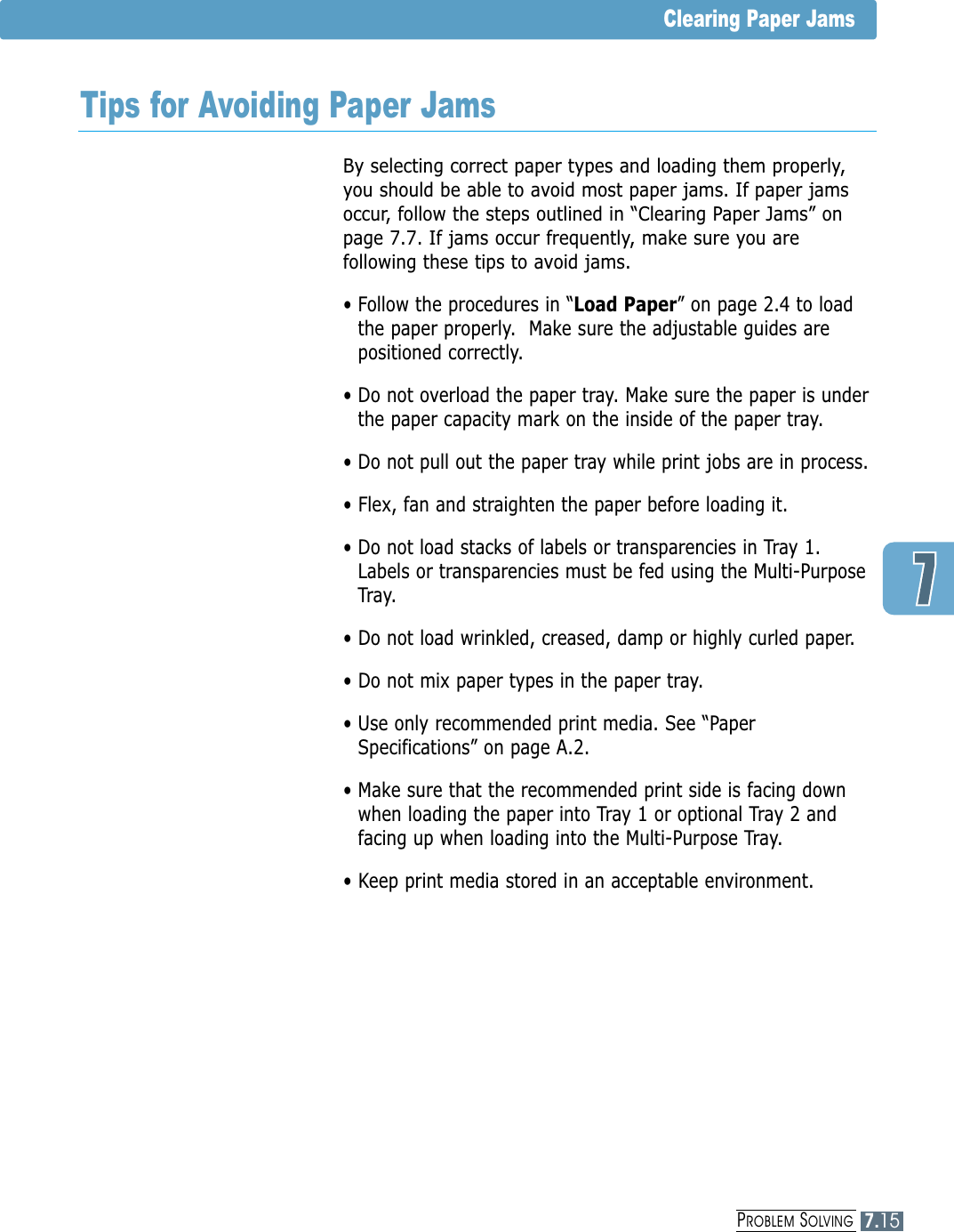 Clearing Paper JamsTips for Avoiding Paper JamsBy selecting correct paper types and loading them properly,you should be able to avoid most paper jams. If paper jamsoccur, follow the steps outlined in “Clearing Paper Jams” onpage 7.7. If jams occur frequently, make sure you arefollowing these tips to avoid jams.• Follow the procedures in “Load Paper” on page 2.4 to loadthe paper properly.  Make sure the adjustable guides arepositioned correctly.• Do not overload the paper tray. Make sure the paper is underthe paper capacity mark on the inside of the paper tray.• Do not pull out the paper tray while print jobs are in process.• Flex, fan and straighten the paper before loading it. • Do not load stacks of labels or transparencies in Tray 1.Labels or transparencies must be fed using the Multi-PurposeTray.• Do not load wrinkled, creased, damp or highly curled paper.• Do not mix paper types in the paper tray.• Use only recommended print media. See “PaperSpecifications” on page A.2.• Make sure that the recommended print side is facing downwhen loading the paper into Tray 1 or optional Tray 2 andfacing up when loading into the Multi-Purpose Tray.• Keep print media stored in an acceptable environment.PROBLEM SOLVING7.15