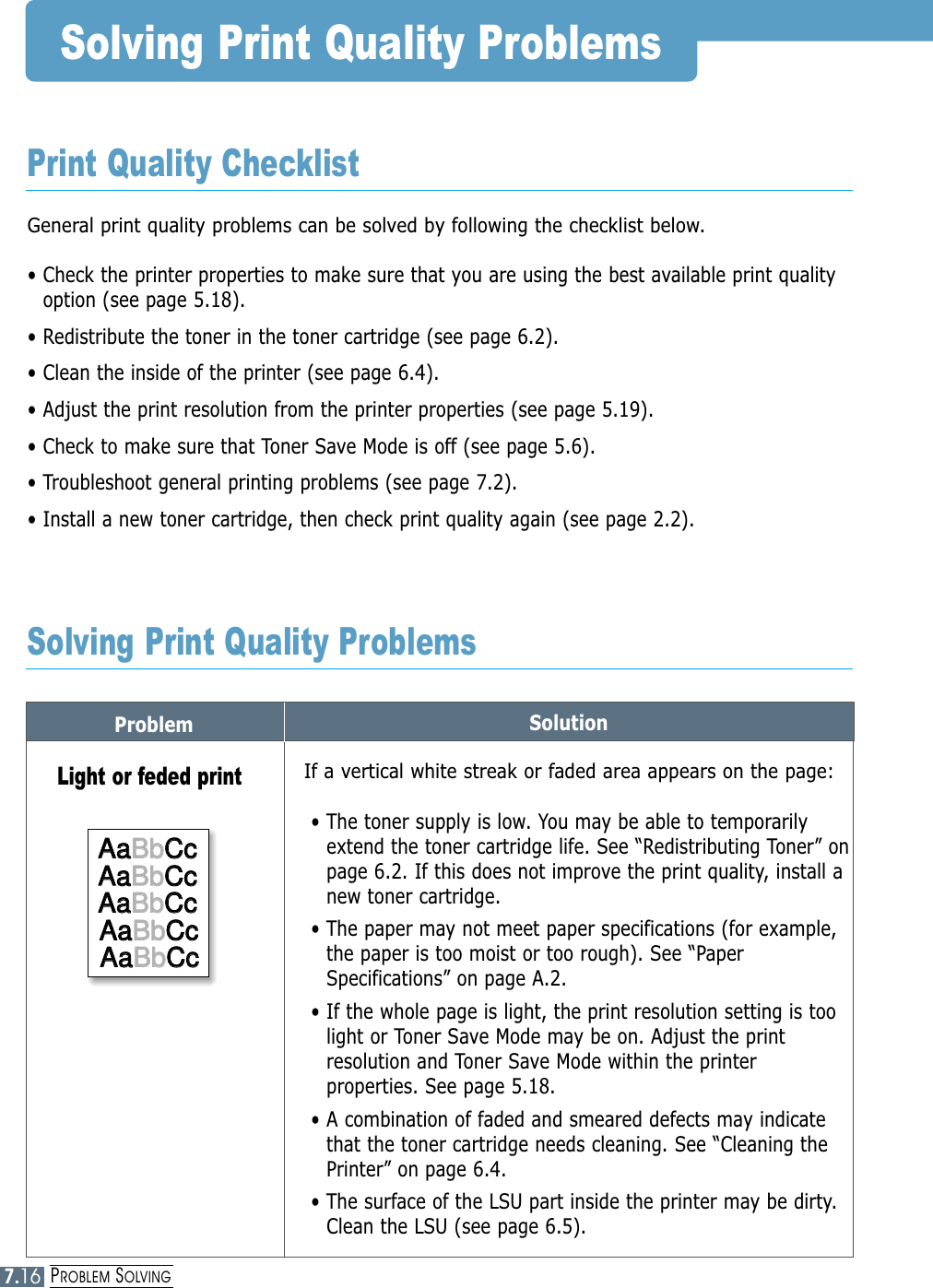 PROBLEM SOLVING7.16Problem SolutionSolving Print Quality ProblemsGeneral print quality problems can be solved by following the checklist below.• Check the printer properties to make sure that you are using the best available print qualityoption (see page 5.18).• Redistribute the toner in the toner cartridge (see page 6.2).• Clean the inside of the printer (see page 6.4).• Adjust the print resolution from the printer properties (see page 5.19).• Check to make sure that Toner Save Mode is off (see page 5.6).• Troubleshoot general printing problems (see page 7.2).• Install a new toner cartridge, then check print quality again (see page 2.2). Print Quality ChecklistSolving Print Quality ProblemsIf a vertical white streak or faded area appears on the page:• The toner supply is low. You may be able to temporarilyextend the toner cartridge life. See “Redistributing Toner” onpage 6.2. If this does not improve the print quality, install anew toner cartridge.• The paper may not meet paper specifications (for example,the paper is too moist or too rough). See “PaperSpecifications” on page A.2.• If the whole page is light, the print resolution setting is toolight or Toner Save Mode may be on. Adjust the printresolution and Toner Save Mode within the printerproperties. See page 5.18.• A combination of faded and smeared defects may indicatethat the toner cartridge needs cleaning. See “Cleaning thePrinter” on page 6.4.• The surface of the LSU part inside the printer may be dirty.Clean the LSU (see page 6.5).Light or feded printAaAaBbBbCcCcAaAaBbBbCcCcAaAaBbBbCcCcAaAaBbBbCcCcAaAaBbBbCcCcAaBbCcAaBbCcAaBbCcAaBbCcAaBbCc