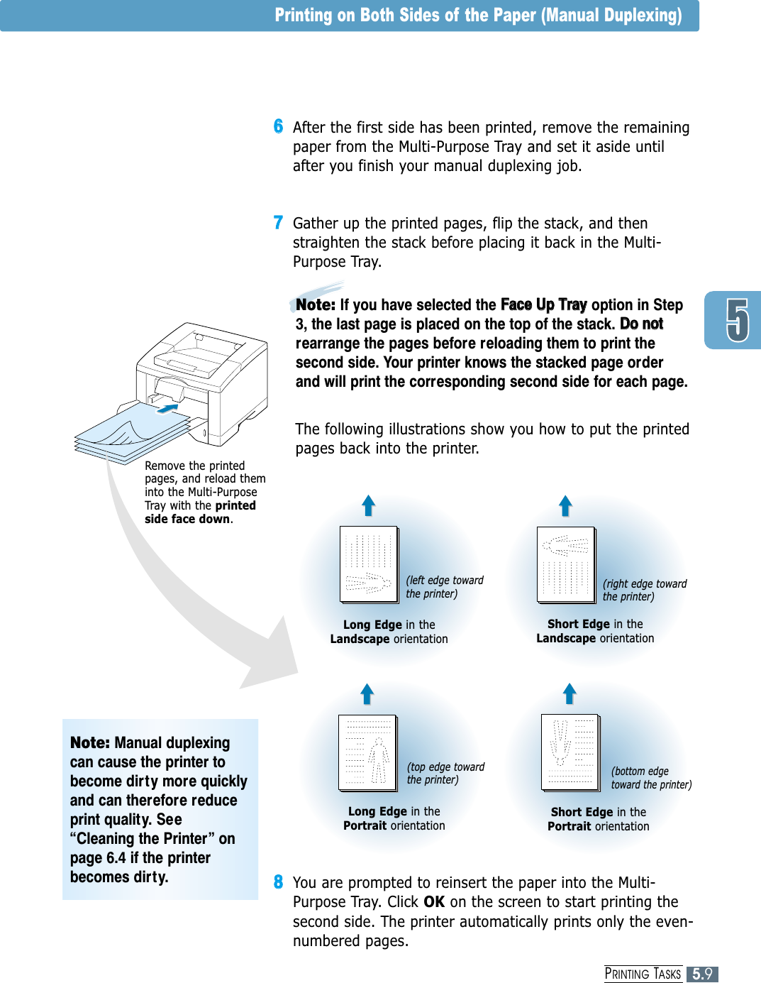 88You are prompted to reinsert the paper into the Multi-Purpose Tray. Click OK on the screen to start printing thesecond side. The printer automatically prints only the even-numbered pages.5.9PRINTING TASKS66After the first side has been printed, remove the remainingpaper from the Multi-Purpose Tray and set it aside untilafter you finish your manual duplexing job.77Gather up the printed pages, flip the stack, and thenstraighten the stack before placing it back in the Multi-Purpose Tray. The following illustrations show you how to put the printedpages back into the printer.Printing on Both Sides of the Paper (Manual Duplexing)Long Edge in theLandscape orientationLong Edge in the Portrait orientationShort Edge in theLandscape orientationShort Edge in the Portrait orientationNote: If you have selected the FFaaccee  UUpp  TTrraayyoption in Step3, the last page is placed on the top of the stack. DDoo  nnoottrearrange the pages before reloading them to print thesecond side. Your printer knows the stacked page orderand will print the corresponding second side for each page.(left edge towardthe printer)(top edge towardthe printer)(right edge towardthe printer)(bottom edgetoward the printer) Remove the printedpages, and reload theminto the Multi-PurposeTray with the printedside face down.Note: Manual duplexingcan cause the printer tobecome dirty more quicklyand can therefore reduceprint quality. See“Cleaning the Printer” onpage 6.4 if the printerbecomes dirty.
