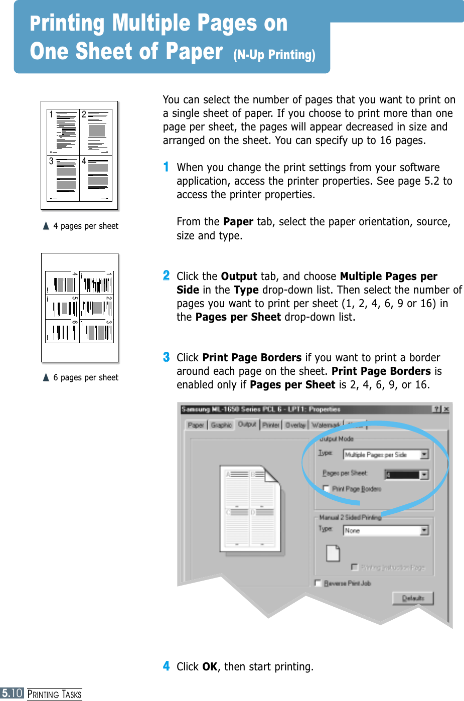 5.10PRINTING TASKS1 23 4You can select the number of pages that you want to print ona single sheet of paper. If you choose to print more than onepage per sheet, the pages will appear decreased in size andarranged on the sheet. You can specify up to 16 pages.11When you change the print settings from your softwareapplication, access the printer properties. See page 5.2 toaccess the printer properties.From the Paper tab, select the paper orientation, source,size and type.22Click the Output tab, and choose Multiple Pages perSide in the Type drop-down list. Then select the number ofpages you want to print per sheet (1, 2, 4, 6, 9 or 16) inthe Pages per Sheet drop-down list.33Click Print Page Borders if you want to print a borderaround each page on the sheet. Print Page Borders isenabled only if Pages per Sheet is 2, 4, 6, 9, or 16.➐☎➐☎4 pages per sheet1 24365➐☎➐☎6 pages per sheetPrinting Multiple Pages on One Sheet of Paper  (N-Up Printing)44Click OK, then start printing. 