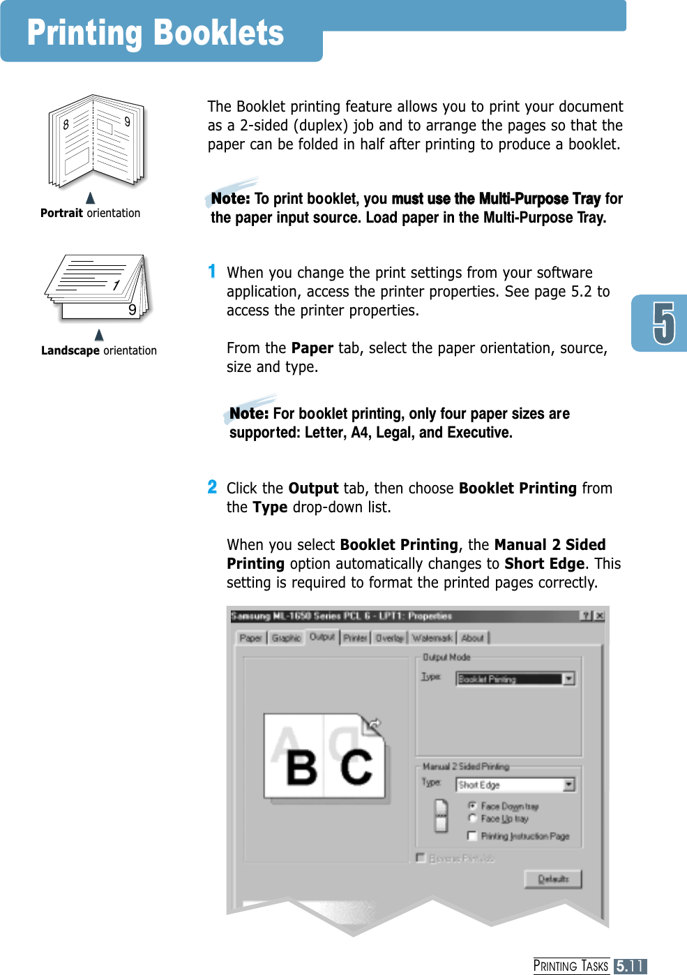 PRINTING TASKS5.11➐➐➐➐Portrait orientationPrinting Booklets89➐➐➐➐Landscape orientation719The Booklet printing feature allows you to print your documentas a 2-sided (duplex) job and to arrange the pages so that thepaper can be folded in half after printing to produce a booklet. 11When you change the print settings from your softwareapplication, access the printer properties. See page 5.2 toaccess the printer properties.From the Paper tab, select the paper orientation, source,size and type.22Click the Output tab, then choose Booklet Printing fromthe Type drop-down list. When you select Booklet Printing, the Manual 2 SidedPrinting option automatically changes to Short Edge. Thissetting is required to format the printed pages correctly.Note: For booklet printing, only four paper sizes aresupported: Letter, A4, Legal, and Executive.Note: To print booklet, you mmuusstt  uussee  tthhee  MMuullttii--PPuurrppoossee  TTrraayyforthe paper input source. Load paper in the Multi-Purpose Tray.